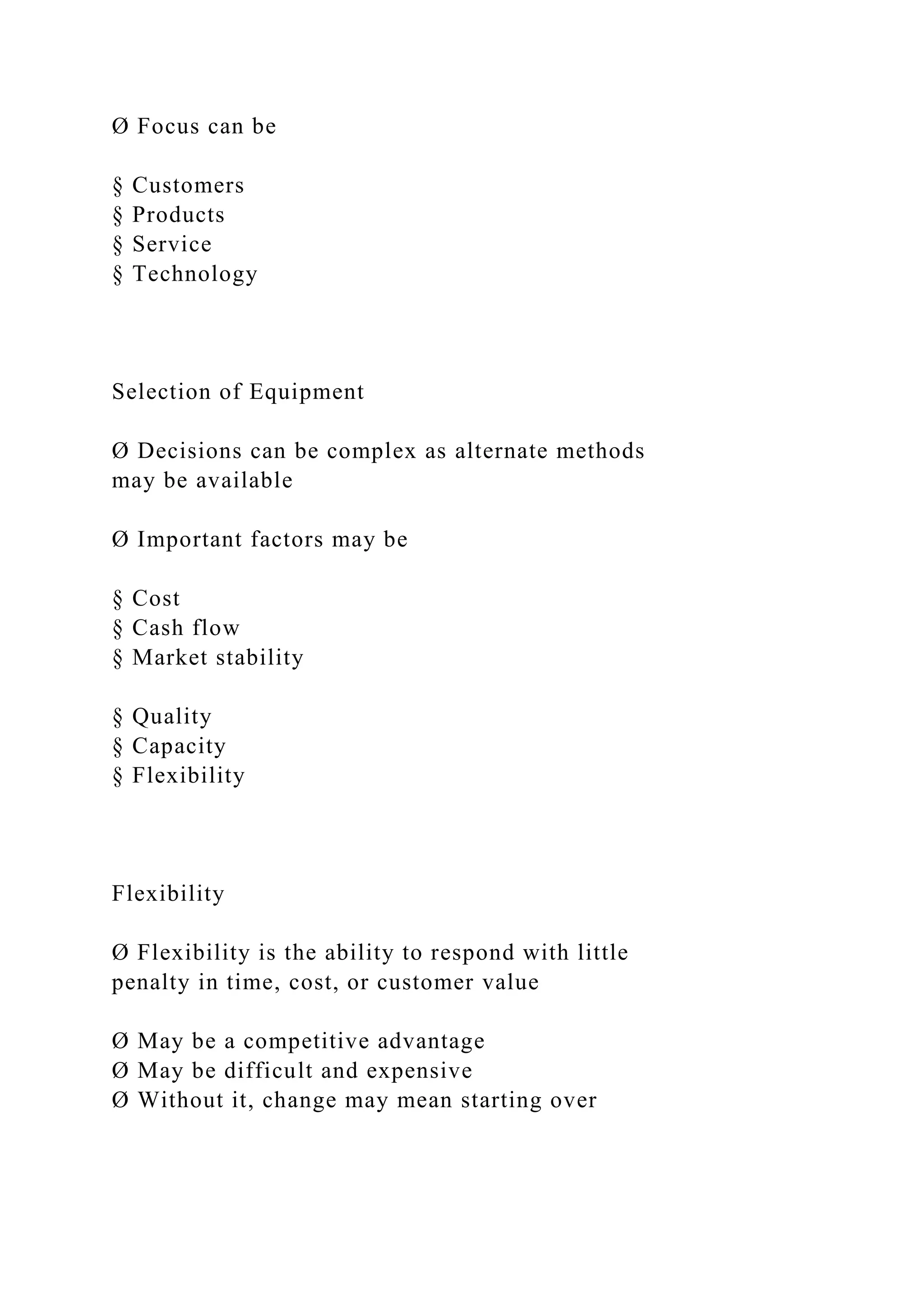 Ø Focus can be
§ Customers
§ Products
§ Service
§ Technology
Selection of Equipment
Ø Decisions can be complex as alternate methods
may be available
Ø Important factors may be
§ Cost
§ Cash flow
§ Market stability
§ Quality
§ Capacity
§ Flexibility
Flexibility
Ø Flexibility is the ability to respond with little
penalty in time, cost, or customer value
Ø May be a competitive advantage
Ø May be difficult and expensive
Ø Without it, change may mean starting over
 