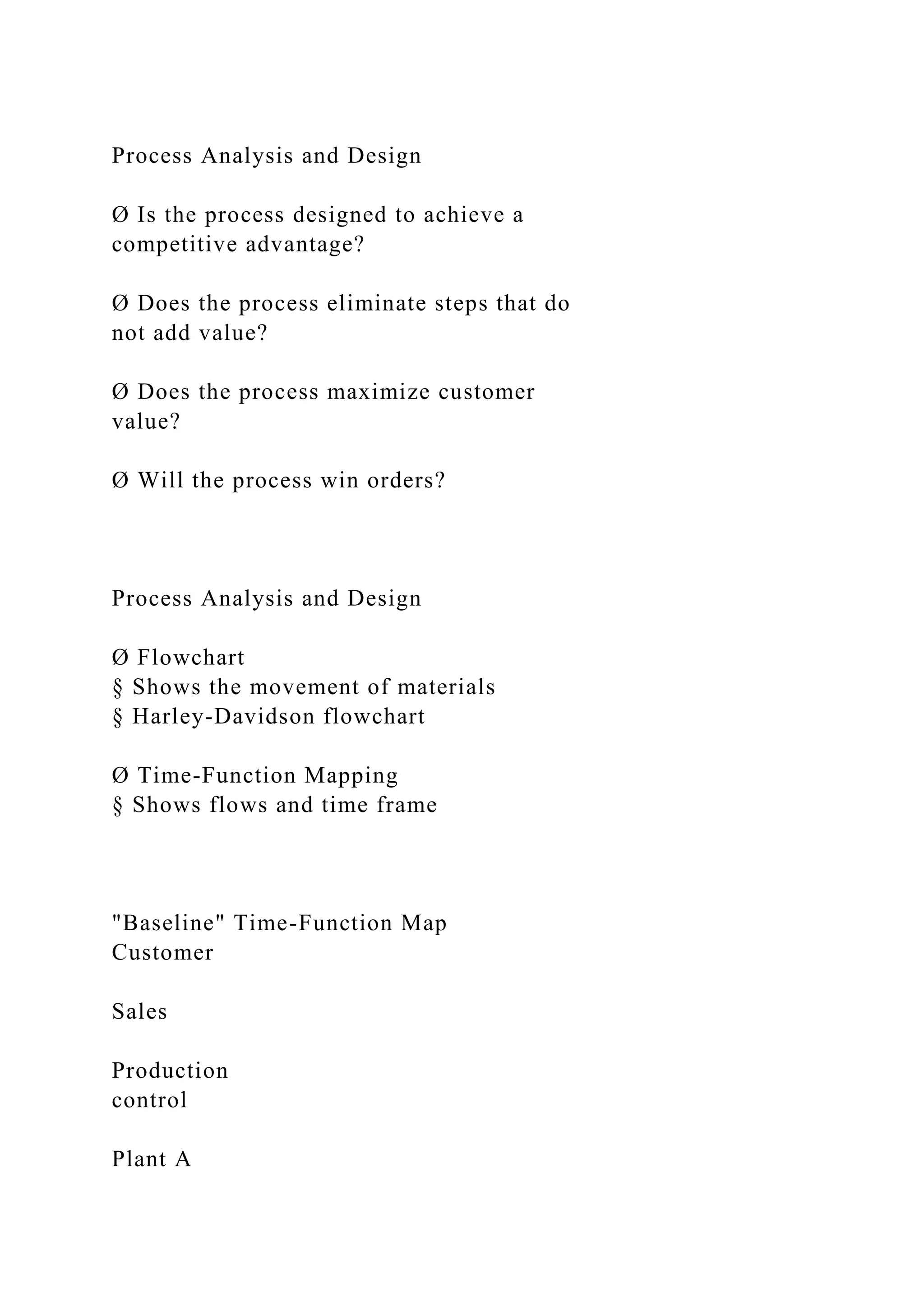Process Analysis and Design
Ø Is the process designed to achieve a
competitive advantage?
Ø Does the process eliminate steps that do
not add value?
Ø Does the process maximize customer
value?
Ø Will the process win orders?
Process Analysis and Design
Ø Flowchart
§ Shows the movement of materials
§ Harley-Davidson flowchart
Ø Time-Function Mapping
§ Shows flows and time frame
"Baseline" Time-Function Map
Customer
Sales
Production
control
Plant A
 
