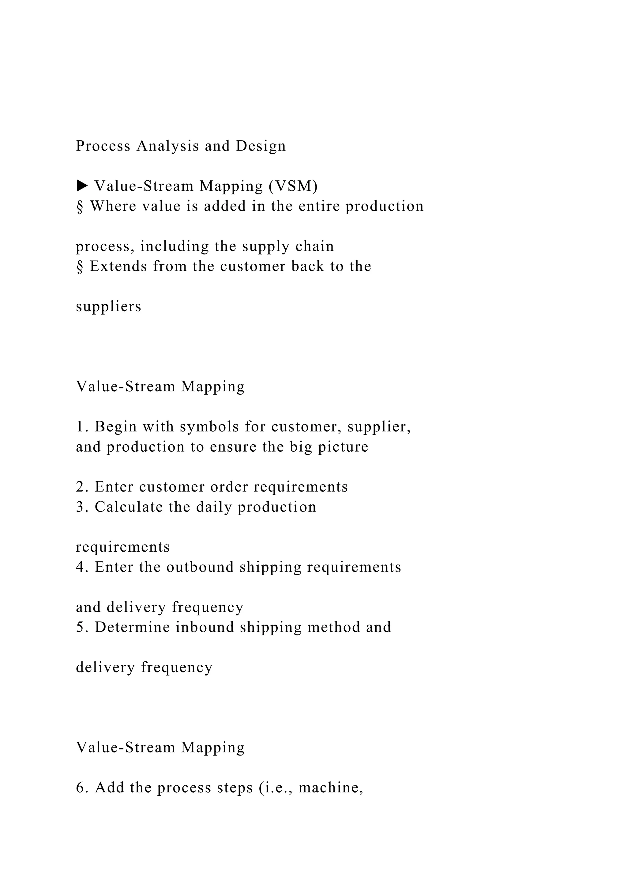 Process Analysis and Design
▶ Value-Stream Mapping (VSM)
§ Where value is added in the entire production
process, including the supply chain
§ Extends from the customer back to the
suppliers
Value-Stream Mapping
1. Begin with symbols for customer, supplier,
and production to ensure the big picture
2. Enter customer order requirements
3. Calculate the daily production
requirements
4. Enter the outbound shipping requirements
and delivery frequency
5. Determine inbound shipping method and
delivery frequency
Value-Stream Mapping
6. Add the process steps (i.e., machine,
 