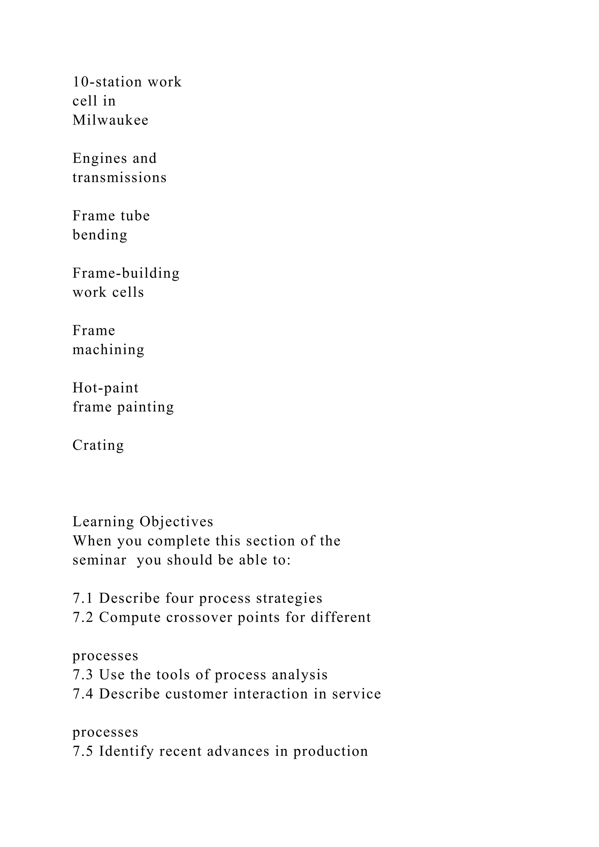 10-station work
cell in
Milwaukee
Engines and
transmissions
Frame tube
bending
Frame-building
work cells
Frame
machining
Hot-paint
frame painting
Crating
Learning Objectives
When you complete this section of the
seminar you should be able to:
7.1 Describe four process strategies
7.2 Compute crossover points for different
processes
7.3 Use the tools of process analysis
7.4 Describe customer interaction in service
processes
7.5 Identify recent advances in production
 
