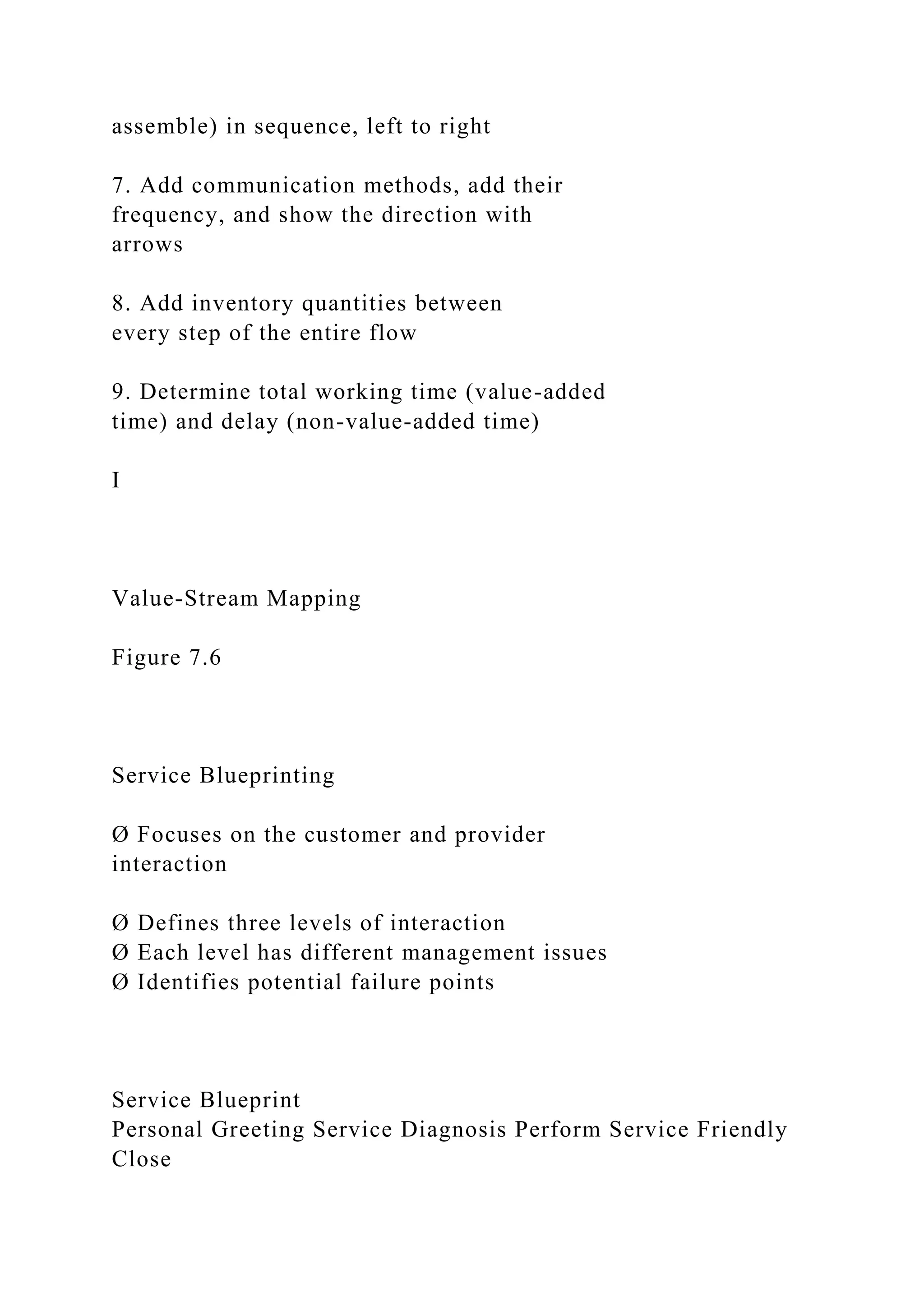 assemble) in sequence, left to right
7. Add communication methods, add their
frequency, and show the direction with
arrows
8. Add inventory quantities between
every step of the entire flow
9. Determine total working time (value-added
time) and delay (non-value-added time)
I
Value-Stream Mapping
Figure 7.6
Service Blueprinting
Ø Focuses on the customer and provider
interaction
Ø Defines three levels of interaction
Ø Each level has different management issues
Ø Identifies potential failure points
Service Blueprint
Personal Greeting Service Diagnosis Perform Service Friendly
Close
 