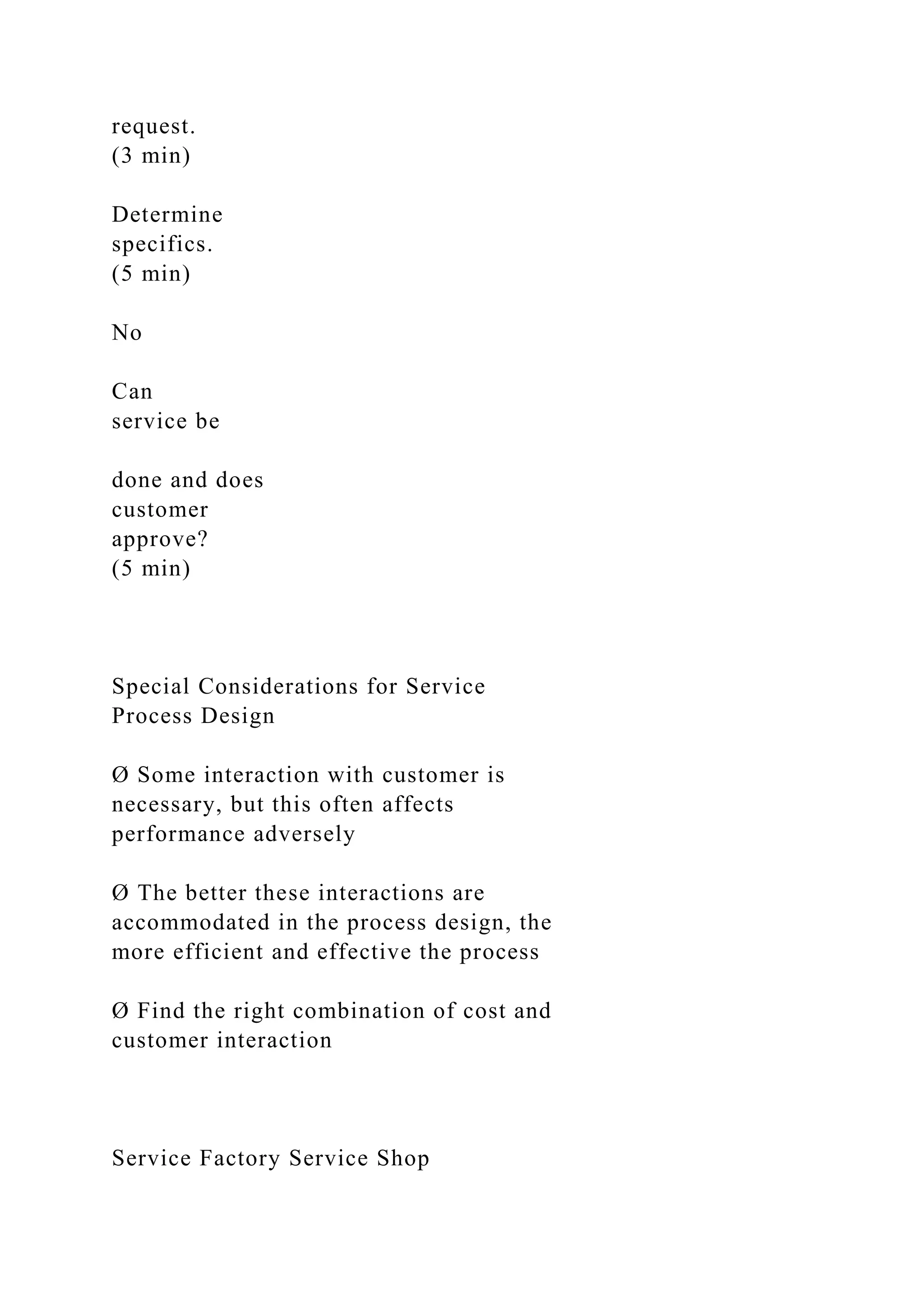 request.
(3 min)
Determine
specifics.
(5 min)
No
Can
service be
done and does
customer
approve?
(5 min)
Special Considerations for Service
Process Design
Ø Some interaction with customer is
necessary, but this often affects
performance adversely
Ø The better these interactions are
accommodated in the process design, the
more efficient and effective the process
Ø Find the right combination of cost and
customer interaction
Service Factory Service Shop
 