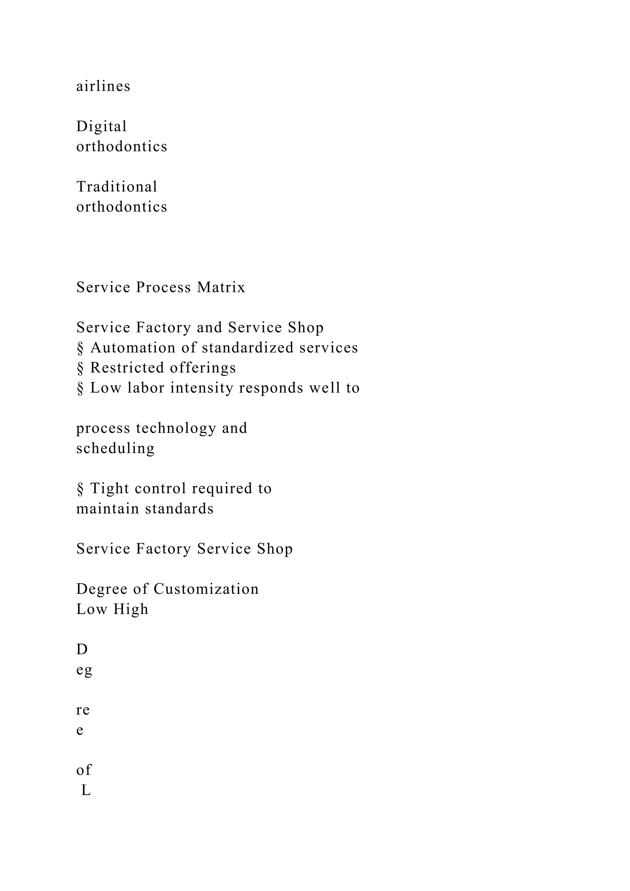 airlines
Digital
orthodontics
Traditional
orthodontics
Service Process Matrix
Service Factory and Service Shop
§ Automation of standardized services
§ Restricted offerings
§ Low labor intensity responds well to
process technology and
scheduling
§ Tight control required to
maintain standards
Service Factory Service Shop
Degree of Customization
Low High
D
eg
re
e
of
L
 