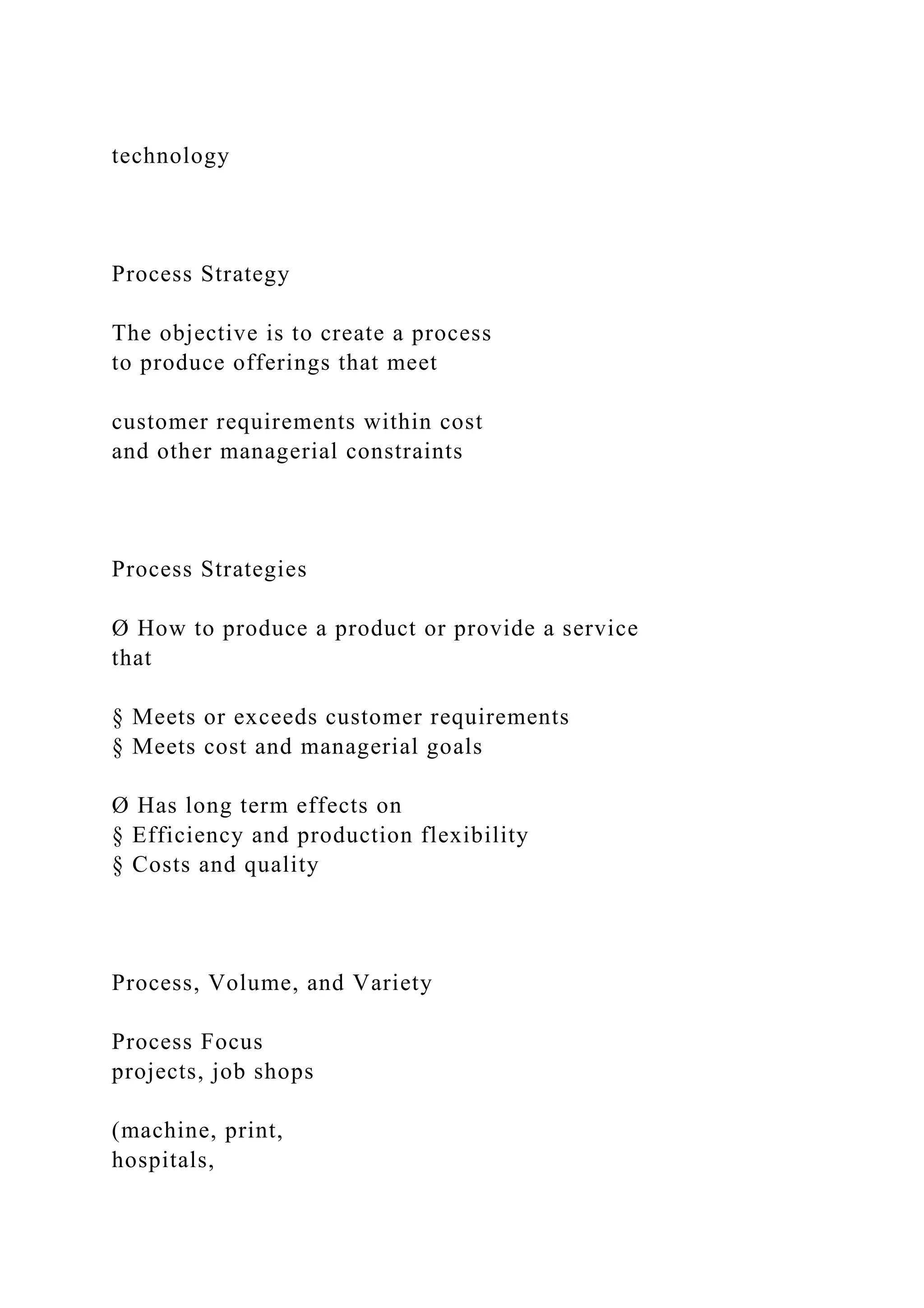 technology
Process Strategy
The objective is to create a process
to produce offerings that meet
customer requirements within cost
and other managerial constraints
Process Strategies
Ø How to produce a product or provide a service
that
§ Meets or exceeds customer requirements
§ Meets cost and managerial goals
Ø Has long term effects on
§ Efficiency and production flexibility
§ Costs and quality
Process, Volume, and Variety
Process Focus
projects, job shops
(machine, print,
hospitals,
 