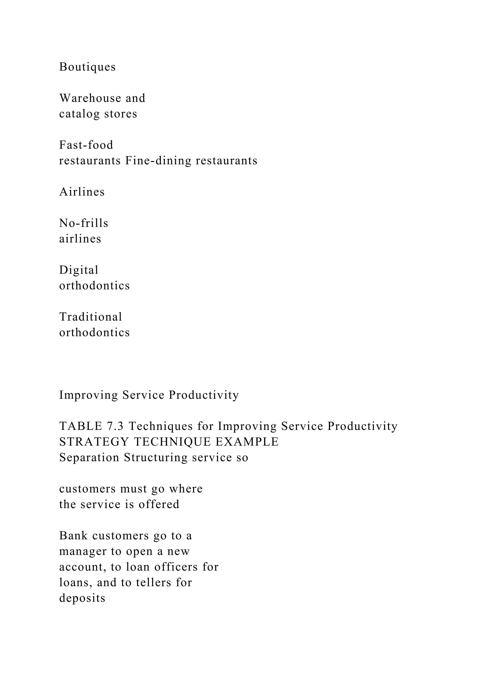 Boutiques
Warehouse and
catalog stores
Fast-food
restaurants Fine-dining restaurants
Airlines
No-frills
airlines
Digital
orthodontics
Traditional
orthodontics
Improving Service Productivity
TABLE 7.3 Techniques for Improving Service Productivity
STRATEGY TECHNIQUE EXAMPLE
Separation Structuring service so
customers must go where
the service is offered
Bank customers go to a
manager to open a new
account, to loan officers for
loans, and to tellers for
deposits
 