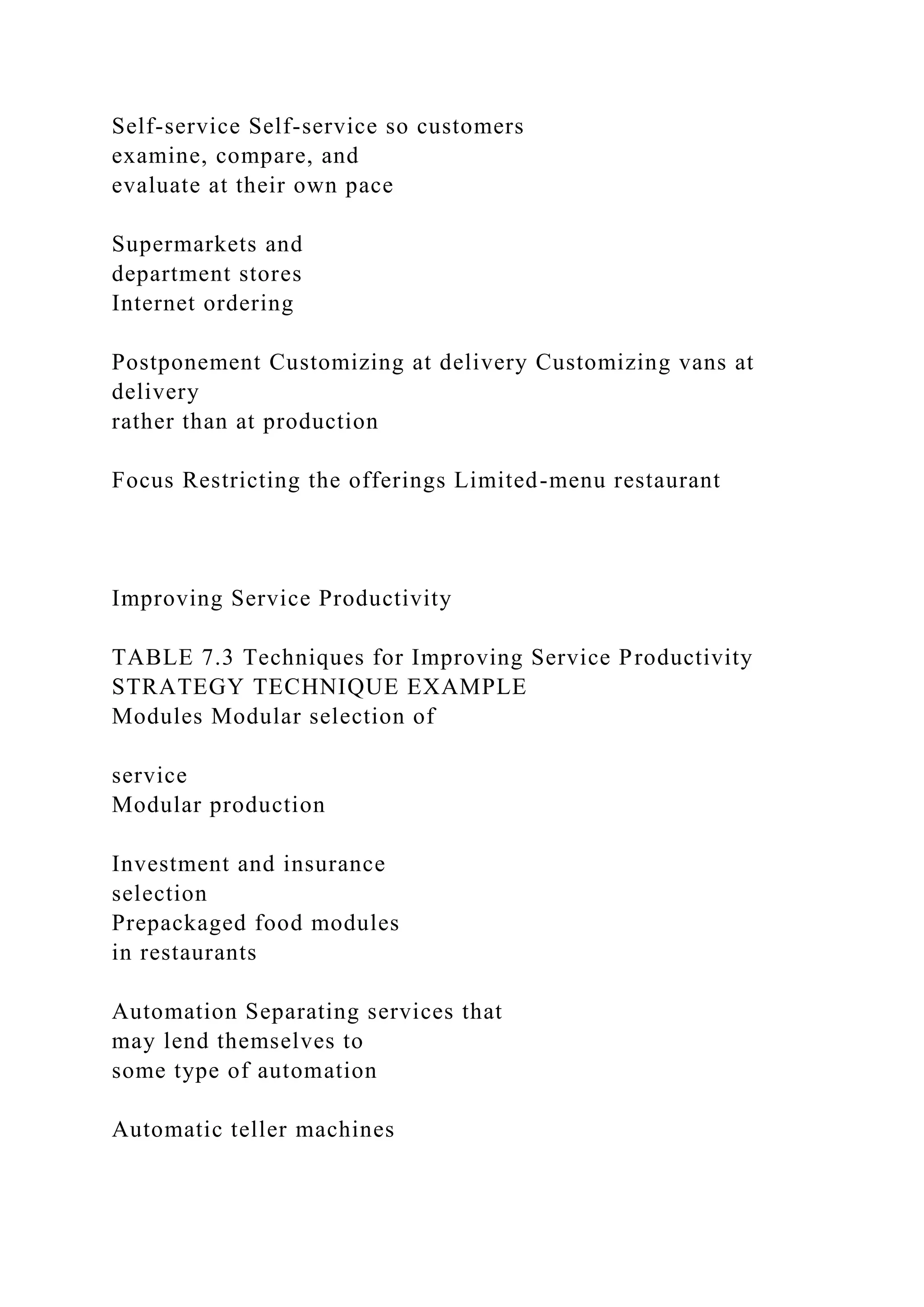 Self-service Self-service so customers
examine, compare, and
evaluate at their own pace
Supermarkets and
department stores
Internet ordering
Postponement Customizing at delivery Customizing vans at
delivery
rather than at production
Focus Restricting the offerings Limited-menu restaurant
Improving Service Productivity
TABLE 7.3 Techniques for Improving Service Productivity
STRATEGY TECHNIQUE EXAMPLE
Modules Modular selection of
service
Modular production
Investment and insurance
selection
Prepackaged food modules
in restaurants
Automation Separating services that
may lend themselves to
some type of automation
Automatic teller machines
 