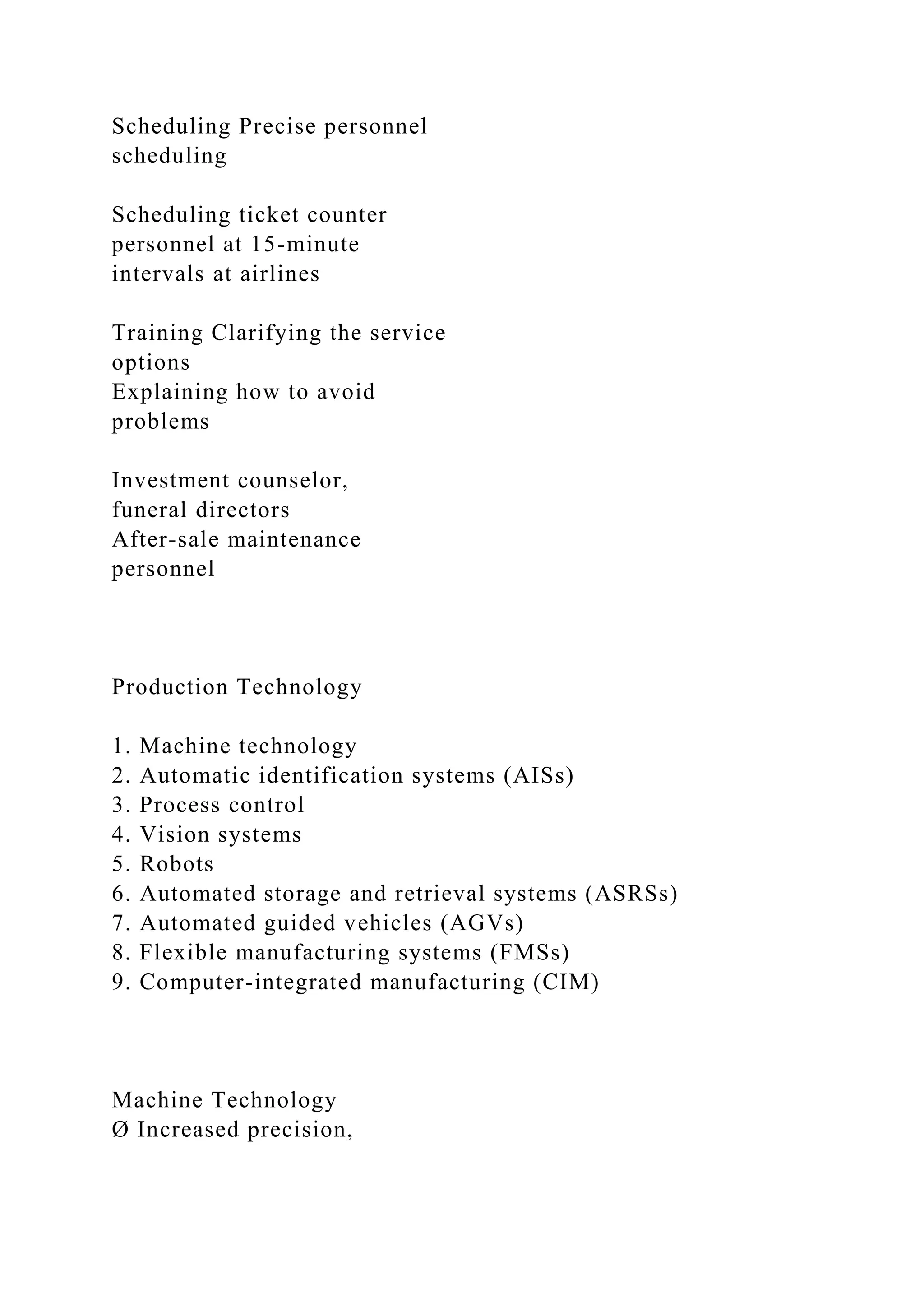 Scheduling Precise personnel
scheduling
Scheduling ticket counter
personnel at 15-minute
intervals at airlines
Training Clarifying the service
options
Explaining how to avoid
problems
Investment counselor,
funeral directors
After-sale maintenance
personnel
Production Technology
1. Machine technology
2. Automatic identification systems (AISs)
3. Process control
4. Vision systems
5. Robots
6. Automated storage and retrieval systems (ASRSs)
7. Automated guided vehicles (AGVs)
8. Flexible manufacturing systems (FMSs)
9. Computer-integrated manufacturing (CIM)
Machine Technology
Ø Increased precision,
 