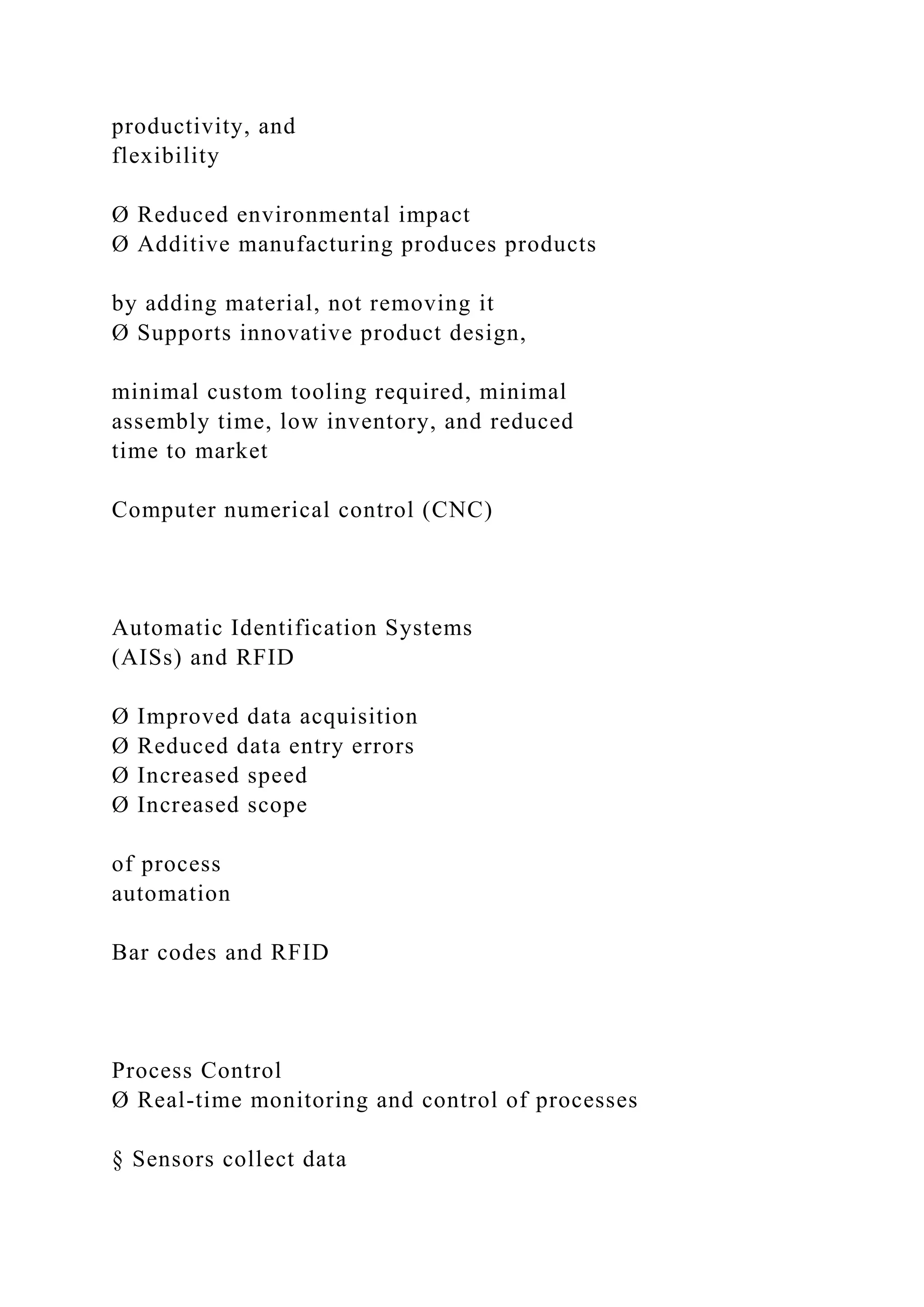 productivity, and
flexibility
Ø Reduced environmental impact
Ø Additive manufacturing produces products
by adding material, not removing it
Ø Supports innovative product design,
minimal custom tooling required, minimal
assembly time, low inventory, and reduced
time to market
Computer numerical control (CNC)
Automatic Identification Systems
(AISs) and RFID
Ø Improved data acquisition
Ø Reduced data entry errors
Ø Increased speed
Ø Increased scope
of process
automation
Bar codes and RFID
Process Control
Ø Real-time monitoring and control of processes
§ Sensors collect data
 