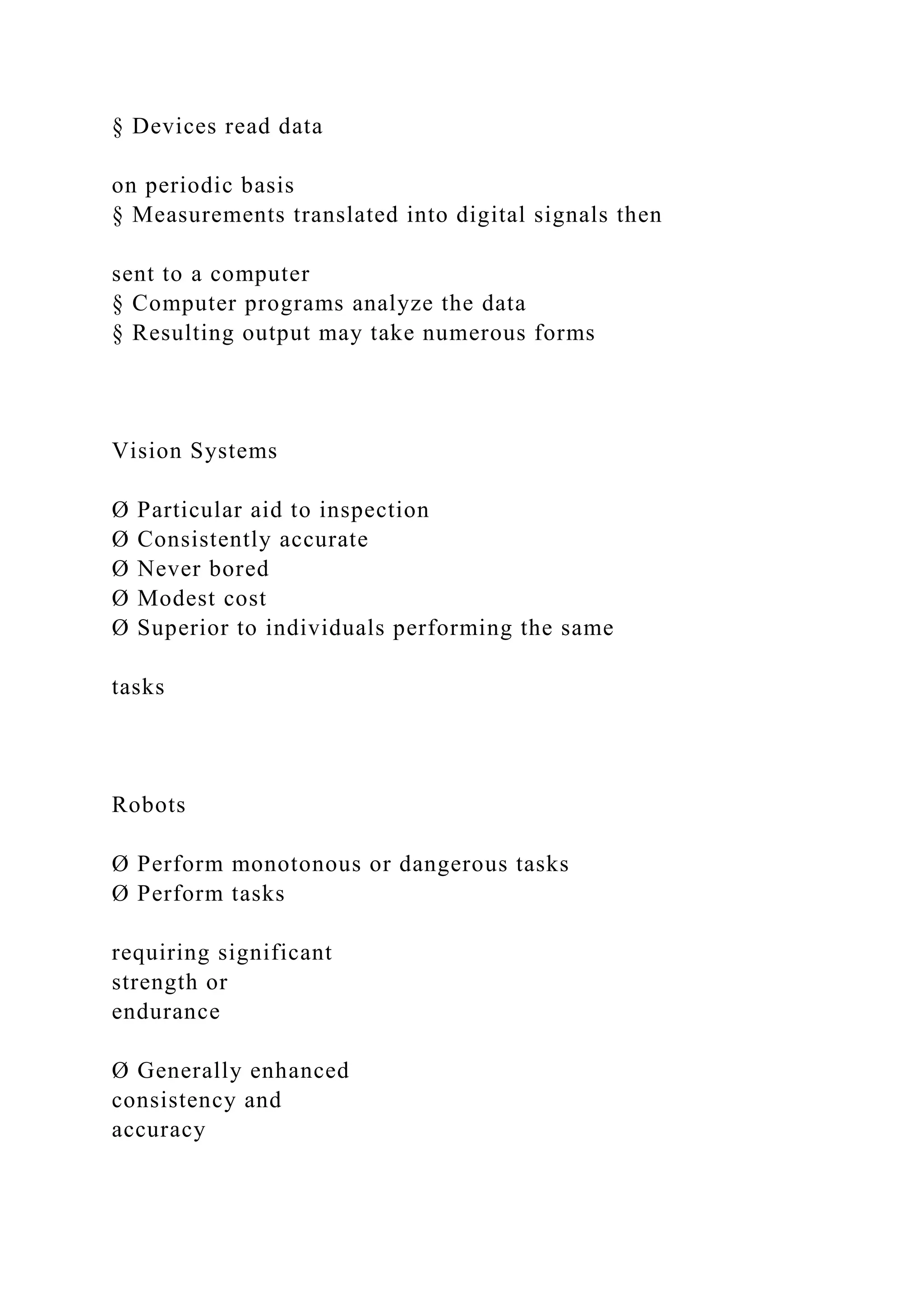 § Devices read data
on periodic basis
§ Measurements translated into digital signals then
sent to a computer
§ Computer programs analyze the data
§ Resulting output may take numerous forms
Vision Systems
Ø Particular aid to inspection
Ø Consistently accurate
Ø Never bored
Ø Modest cost
Ø Superior to individuals performing the same
tasks
Robots
Ø Perform monotonous or dangerous tasks
Ø Perform tasks
requiring significant
strength or
endurance
Ø Generally enhanced
consistency and
accuracy
 