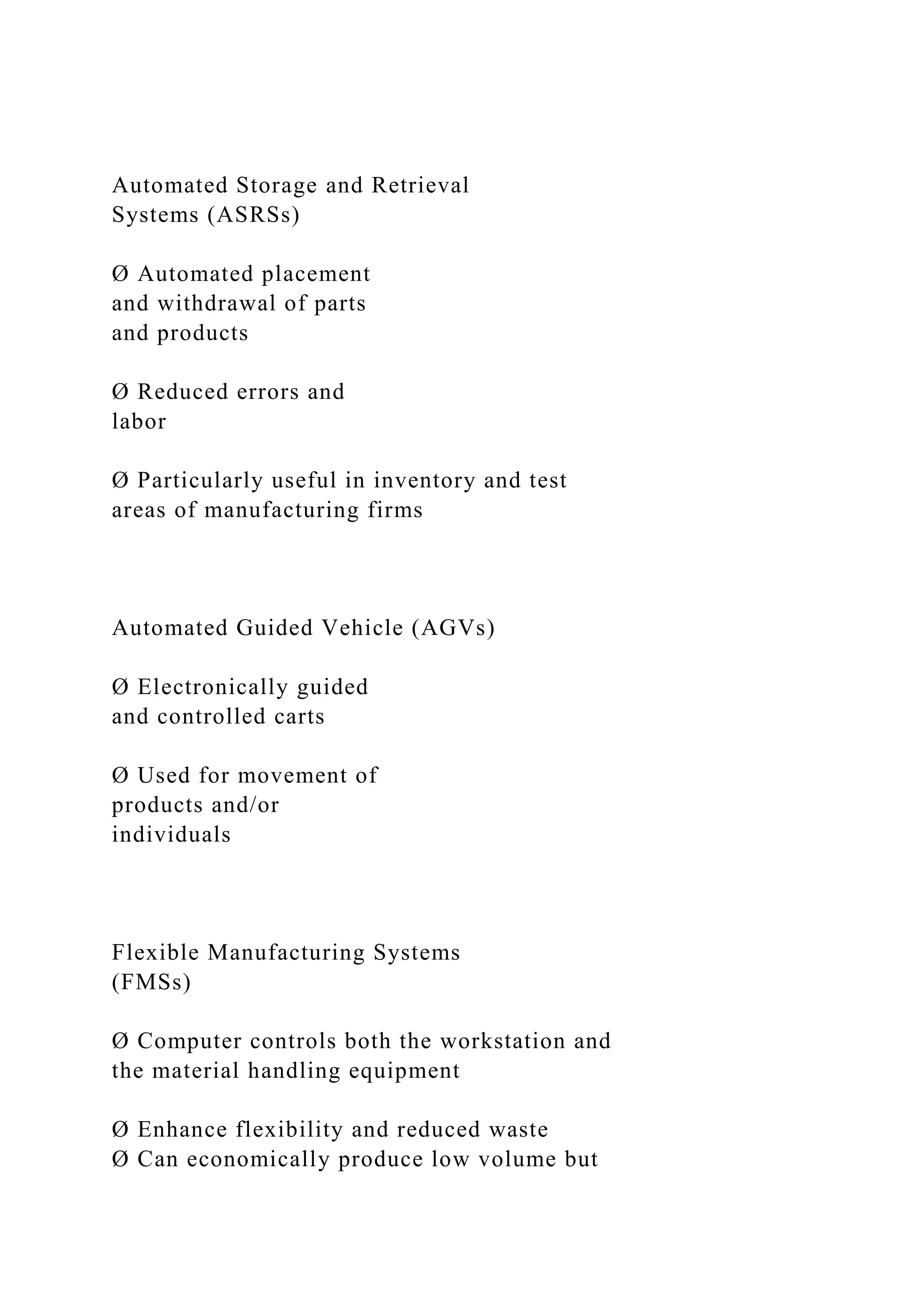 Automated Storage and Retrieval
Systems (ASRSs)
Ø Automated placement
and withdrawal of parts
and products
Ø Reduced errors and
labor
Ø Particularly useful in inventory and test
areas of manufacturing firms
Automated Guided Vehicle (AGVs)
Ø Electronically guided
and controlled carts
Ø Used for movement of
products and/or
individuals
Flexible Manufacturing Systems
(FMSs)
Ø Computer controls both the workstation and
the material handling equipment
Ø Enhance flexibility and reduced waste
Ø Can economically produce low volume but
 