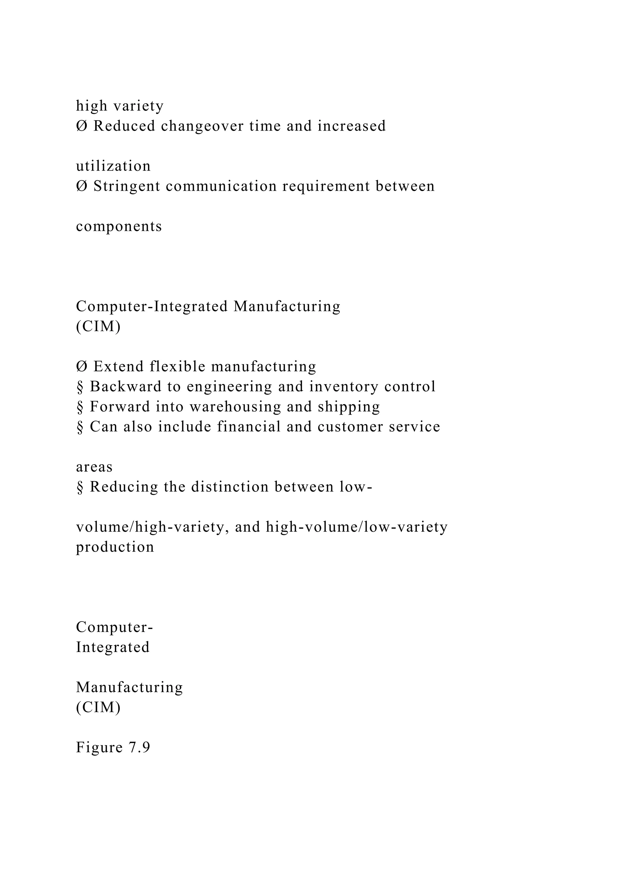 high variety
Ø Reduced changeover time and increased
utilization
Ø Stringent communication requirement between
components
Computer-Integrated Manufacturing
(CIM)
Ø Extend flexible manufacturing
§ Backward to engineering and inventory control
§ Forward into warehousing and shipping
§ Can also include financial and customer service
areas
§ Reducing the distinction between low-
volume/high-variety, and high-volume/low-variety
production
Computer-
Integrated
Manufacturing
(CIM)
Figure 7.9
 