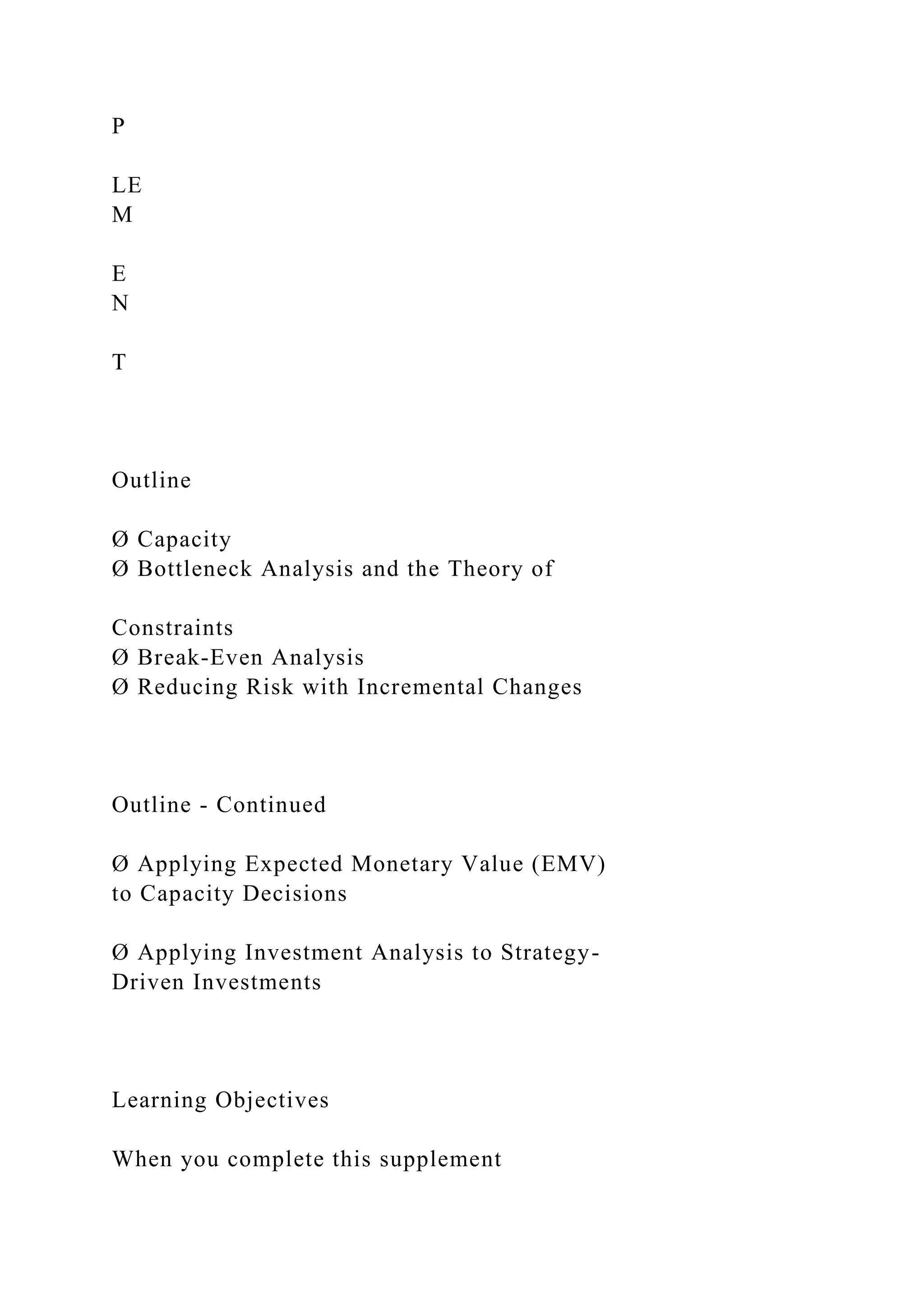 P
LE
M
E
N
T
Outline
Ø Capacity
Ø Bottleneck Analysis and the Theory of
Constraints
Ø Break-Even Analysis
Ø Reducing Risk with Incremental Changes
Outline - Continued
Ø Applying Expected Monetary Value (EMV)
to Capacity Decisions
Ø Applying Investment Analysis to Strategy-
Driven Investments
Learning Objectives
When you complete this supplement
 