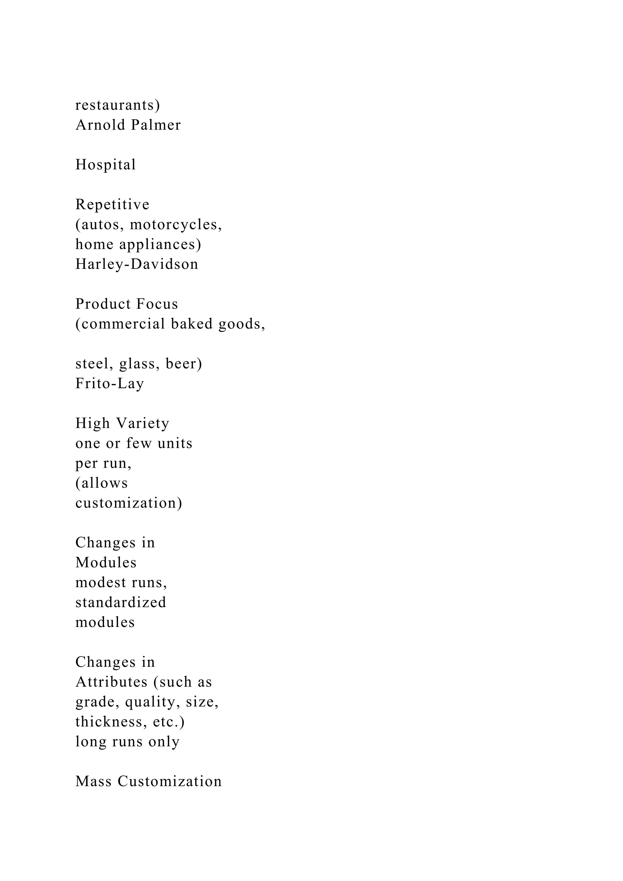 restaurants)
Arnold Palmer
Hospital
Repetitive
(autos, motorcycles,
home appliances)
Harley-Davidson
Product Focus
(commercial baked goods,
steel, glass, beer)
Frito-Lay
High Variety
one or few units
per run,
(allows
customization)
Changes in
Modules
modest runs,
standardized
modules
Changes in
Attributes (such as
grade, quality, size,
thickness, etc.)
long runs only
Mass Customization
 