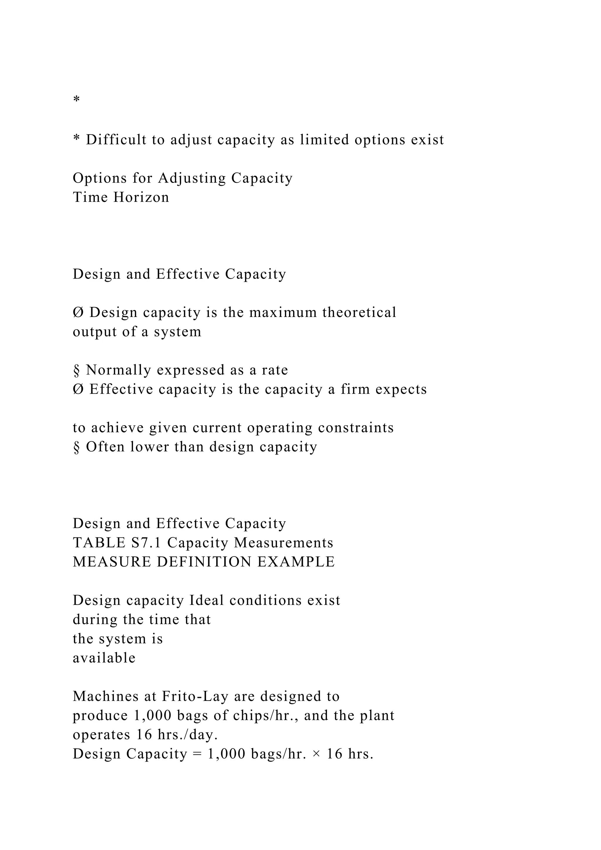 *
* Difficult to adjust capacity as limited options exist
Options for Adjusting Capacity
Time Horizon
Design and Effective Capacity
Ø Design capacity is the maximum theoretical
output of a system
§ Normally expressed as a rate
Ø Effective capacity is the capacity a firm expects
to achieve given current operating constraints
§ Often lower than design capacity
Design and Effective Capacity
TABLE S7.1 Capacity Measurements
MEASURE DEFINITION EXAMPLE
Design capacity Ideal conditions exist
during the time that
the system is
available
Machines at Frito-Lay are designed to
produce 1,000 bags of chips/hr., and the plant
operates 16 hrs./day.
Design Capacity = 1,000 bags/hr. × 16 hrs.
 