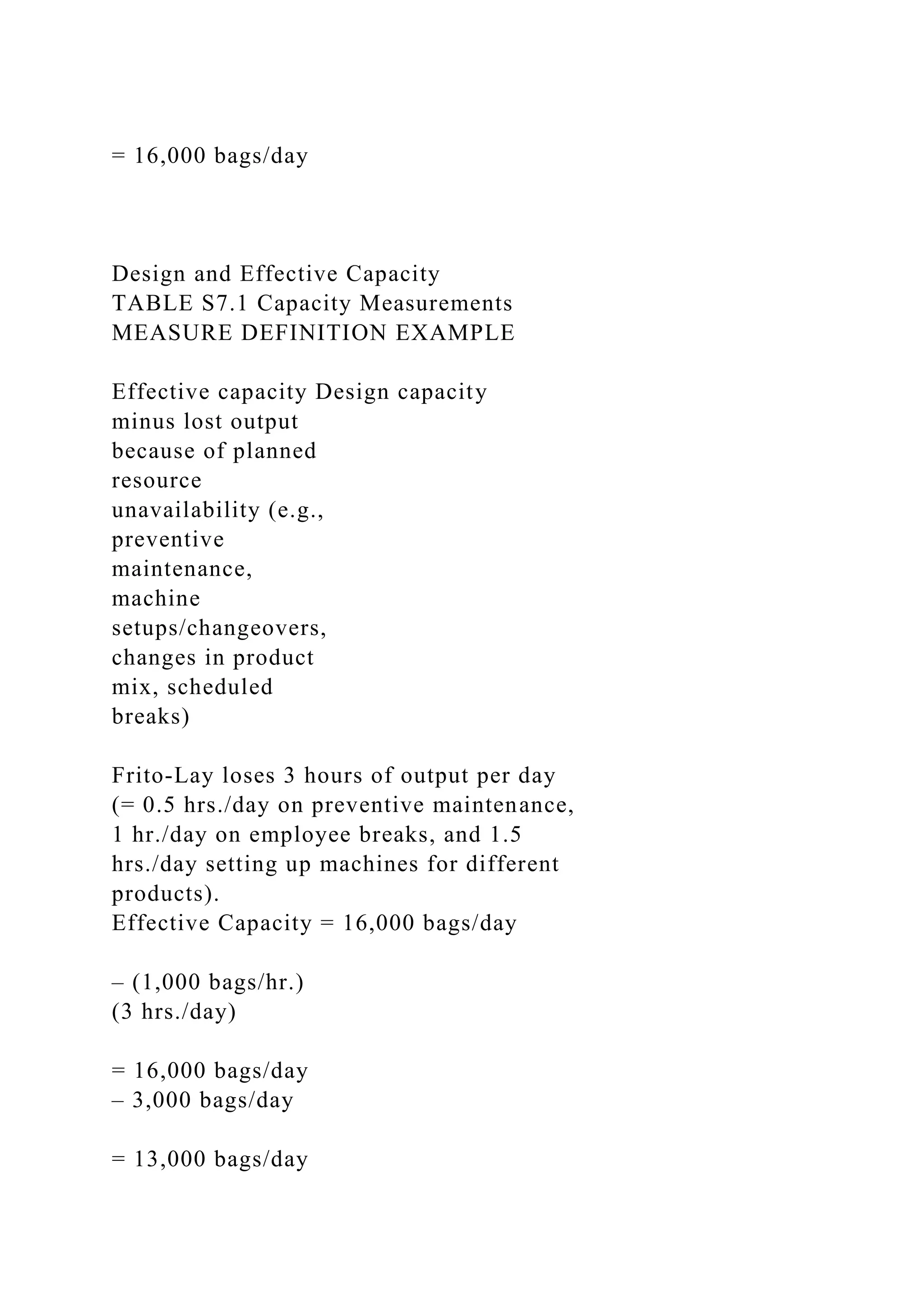 = 16,000 bags/day
Design and Effective Capacity
TABLE S7.1 Capacity Measurements
MEASURE DEFINITION EXAMPLE
Effective capacity Design capacity
minus lost output
because of planned
resource
unavailability (e.g.,
preventive
maintenance,
machine
setups/changeovers,
changes in product
mix, scheduled
breaks)
Frito-Lay loses 3 hours of output per day
(= 0.5 hrs./day on preventive maintenance,
1 hr./day on employee breaks, and 1.5
hrs./day setting up machines for different
products).
Effective Capacity = 16,000 bags/day
– (1,000 bags/hr.)
(3 hrs./day)
= 16,000 bags/day
– 3,000 bags/day
= 13,000 bags/day
 