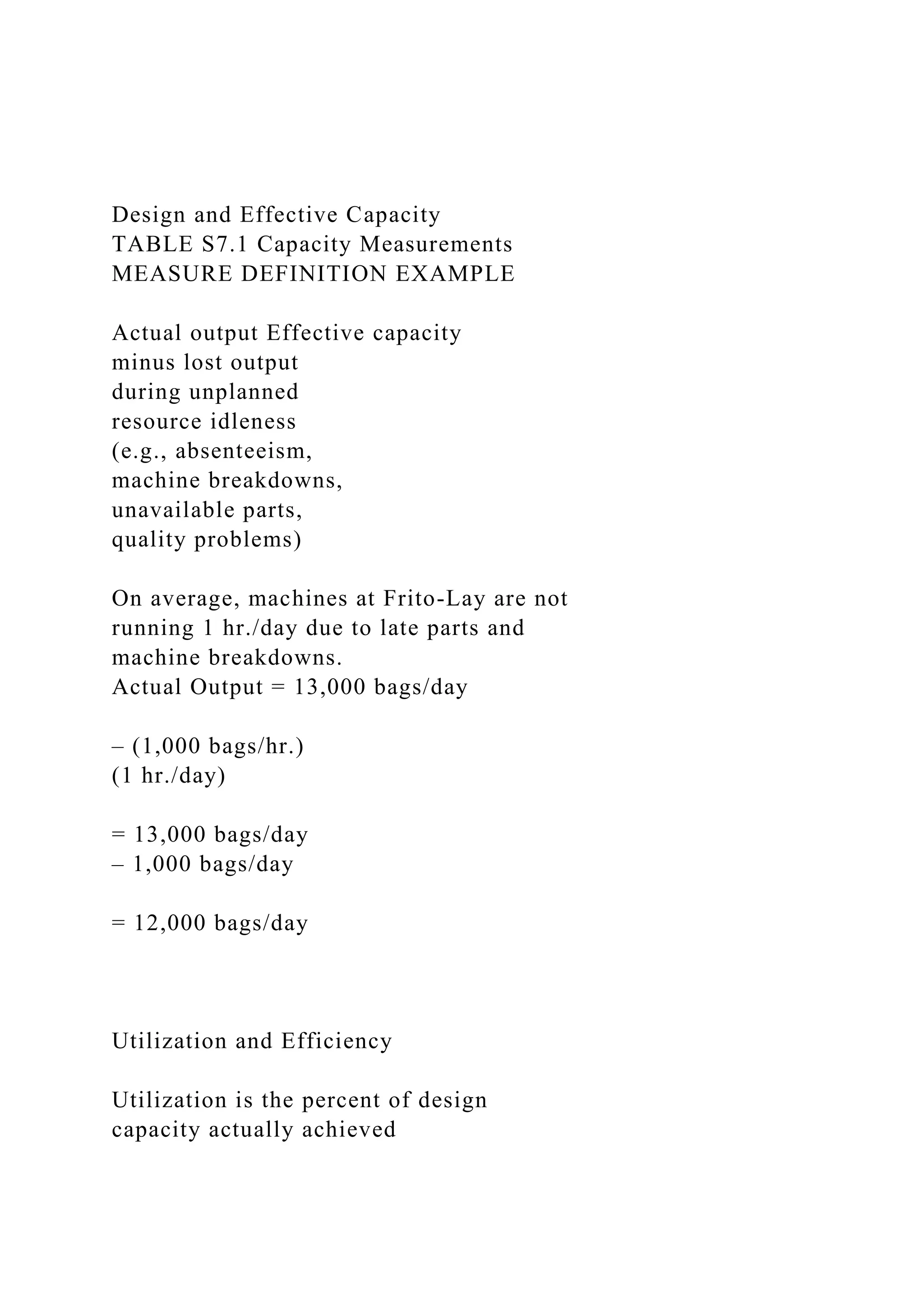 Design and Effective Capacity
TABLE S7.1 Capacity Measurements
MEASURE DEFINITION EXAMPLE
Actual output Effective capacity
minus lost output
during unplanned
resource idleness
(e.g., absenteeism,
machine breakdowns,
unavailable parts,
quality problems)
On average, machines at Frito-Lay are not
running 1 hr./day due to late parts and
machine breakdowns.
Actual Output = 13,000 bags/day
– (1,000 bags/hr.)
(1 hr./day)
= 13,000 bags/day
– 1,000 bags/day
= 12,000 bags/day
Utilization and Efficiency
Utilization is the percent of design
capacity actually achieved
 