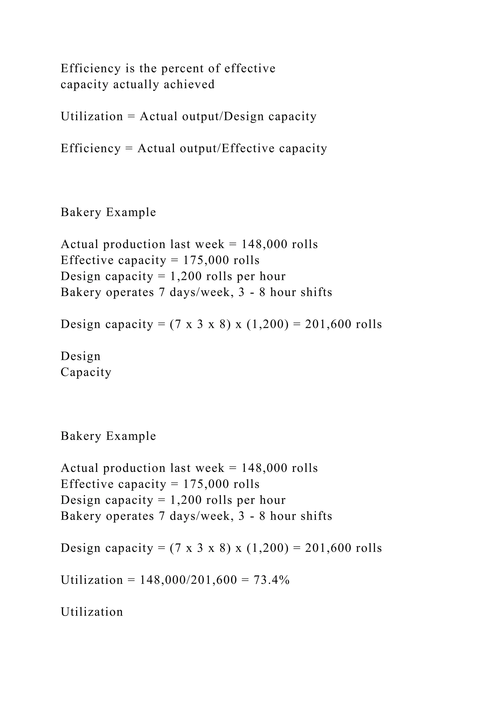 Efficiency is the percent of effective
capacity actually achieved
Utilization = Actual output/Design capacity
Efficiency = Actual output/Effective capacity
Bakery Example
Actual production last week = 148,000 rolls
Effective capacity = 175,000 rolls
Design capacity = 1,200 rolls per hour
Bakery operates 7 days/week, 3 - 8 hour shifts
Design capacity = (7 x 3 x 8) x (1,200) = 201,600 rolls
Design
Capacity
Bakery Example
Actual production last week = 148,000 rolls
Effective capacity = 175,000 rolls
Design capacity = 1,200 rolls per hour
Bakery operates 7 days/week, 3 - 8 hour shifts
Design capacity = (7 x 3 x 8) x (1,200) = 201,600 rolls
Utilization = 148,000/201,600 = 73.4%
Utilization
 