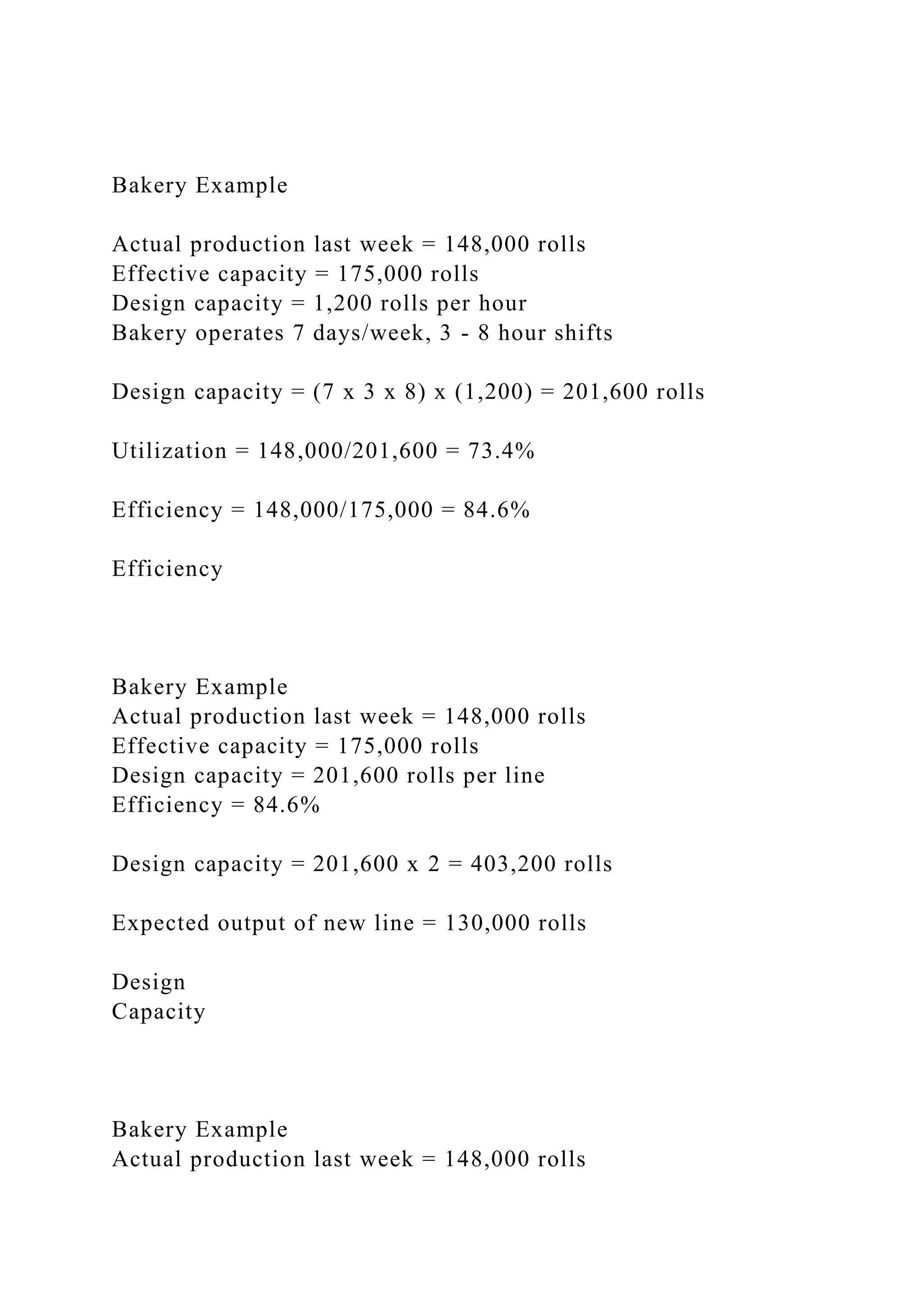 Bakery Example
Actual production last week = 148,000 rolls
Effective capacity = 175,000 rolls
Design capacity = 1,200 rolls per hour
Bakery operates 7 days/week, 3 - 8 hour shifts
Design capacity = (7 x 3 x 8) x (1,200) = 201,600 rolls
Utilization = 148,000/201,600 = 73.4%
Efficiency = 148,000/175,000 = 84.6%
Efficiency
Bakery Example
Actual production last week = 148,000 rolls
Effective capacity = 175,000 rolls
Design capacity = 201,600 rolls per line
Efficiency = 84.6%
Design capacity = 201,600 x 2 = 403,200 rolls
Expected output of new line = 130,000 rolls
Design
Capacity
Bakery Example
Actual production last week = 148,000 rolls
 
