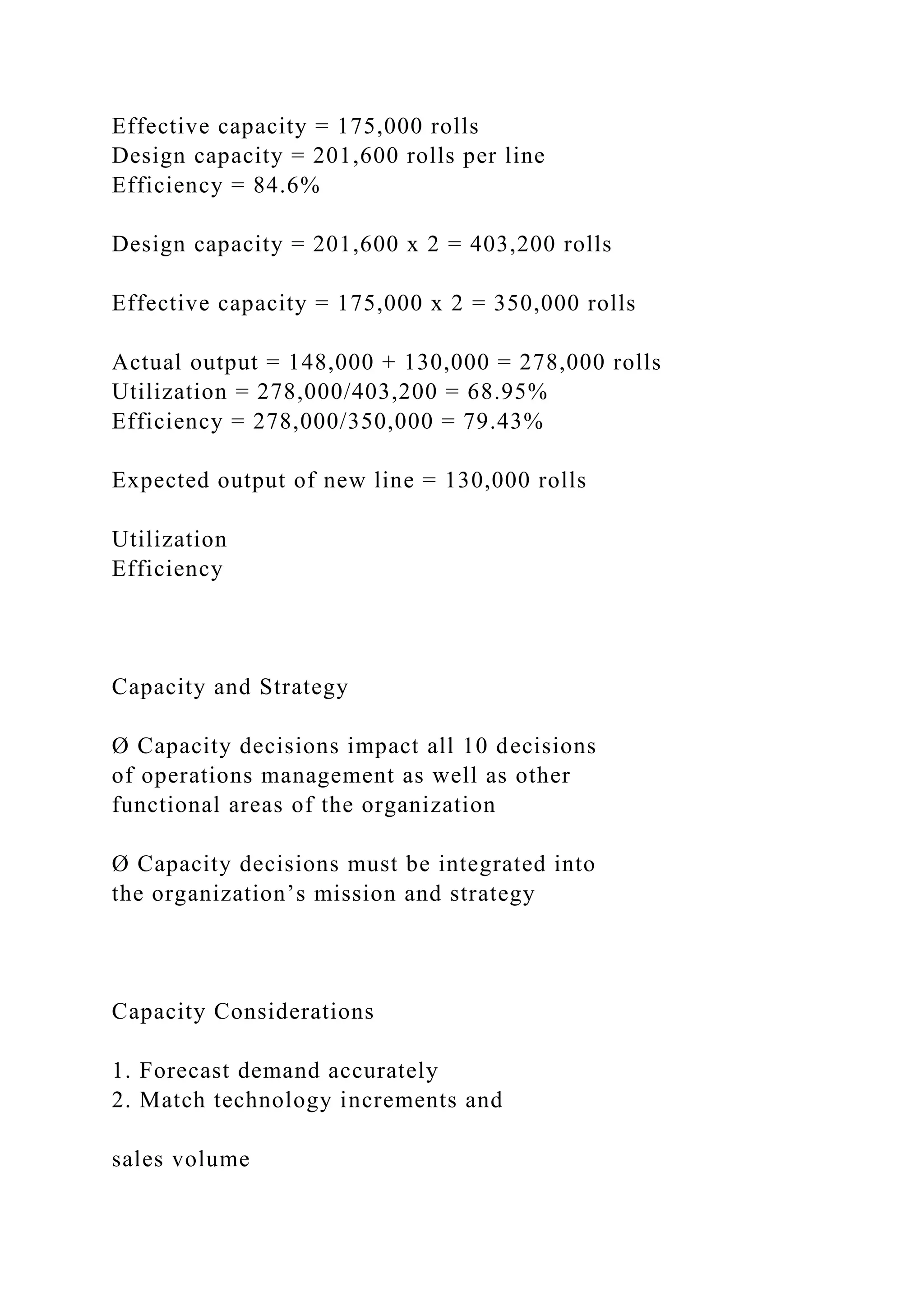 Effective capacity = 175,000 rolls
Design capacity = 201,600 rolls per line
Efficiency = 84.6%
Design capacity = 201,600 x 2 = 403,200 rolls
Effective capacity = 175,000 x 2 = 350,000 rolls
Actual output = 148,000 + 130,000 = 278,000 rolls
Utilization = 278,000/403,200 = 68.95%
Efficiency = 278,000/350,000 = 79.43%
Expected output of new line = 130,000 rolls
Utilization
Efficiency
Capacity and Strategy
Ø Capacity decisions impact all 10 decisions
of operations management as well as other
functional areas of the organization
Ø Capacity decisions must be integrated into
the organization’s mission and strategy
Capacity Considerations
1. Forecast demand accurately
2. Match technology increments and
sales volume
 