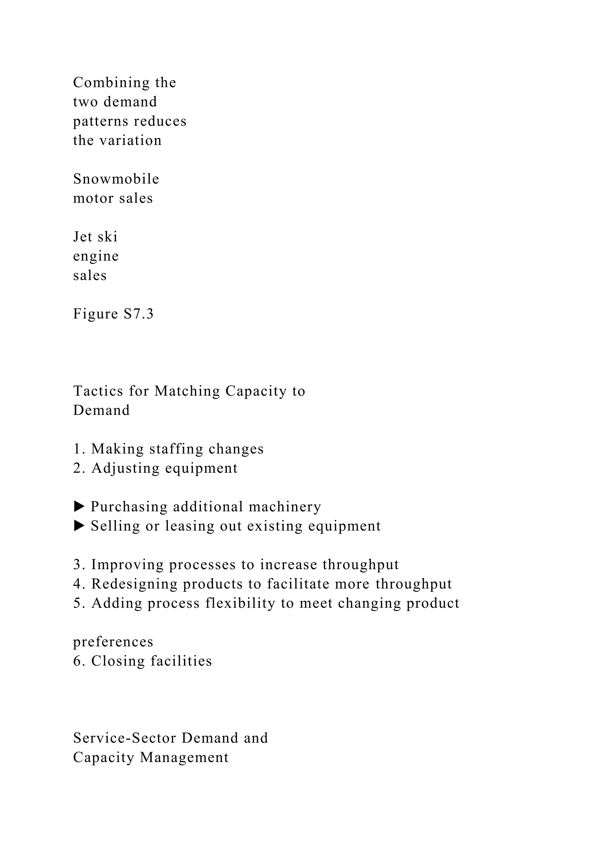 Combining the
two demand
patterns reduces
the variation
Snowmobile
motor sales
Jet ski
engine
sales
Figure S7.3
Tactics for Matching Capacity to
Demand
1. Making staffing changes
2. Adjusting equipment
▶ Purchasing additional machinery
▶ Selling or leasing out existing equipment
3. Improving processes to increase throughput
4. Redesigning products to facilitate more throughput
5. Adding process flexibility to meet changing product
preferences
6. Closing facilities
Service-Sector Demand and
Capacity Management
 