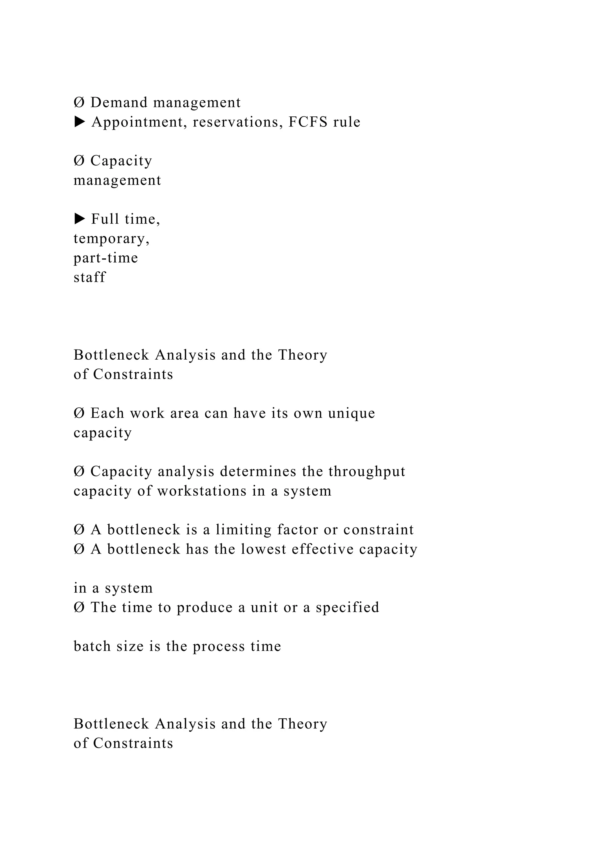 Ø Demand management
▶ Appointment, reservations, FCFS rule
Ø Capacity
management
▶ Full time,
temporary,
part-time
staff
Bottleneck Analysis and the Theory
of Constraints
Ø Each work area can have its own unique
capacity
Ø Capacity analysis determines the throughput
capacity of workstations in a system
Ø A bottleneck is a limiting factor or constraint
Ø A bottleneck has the lowest effective capacity
in a system
Ø The time to produce a unit or a specified
batch size is the process time
Bottleneck Analysis and the Theory
of Constraints
 