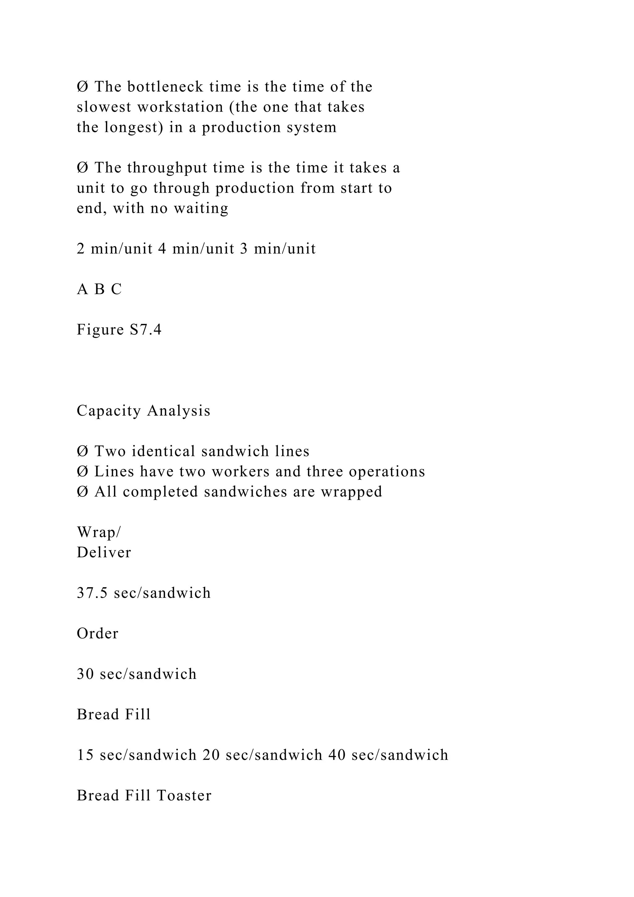 Ø The bottleneck time is the time of the
slowest workstation (the one that takes
the longest) in a production system
Ø The throughput time is the time it takes a
unit to go through production from start to
end, with no waiting
2 min/unit 4 min/unit 3 min/unit
A B C
Figure S7.4
Capacity Analysis
Ø Two identical sandwich lines
Ø Lines have two workers and three operations
Ø All completed sandwiches are wrapped
Wrap/
Deliver
37.5 sec/sandwich
Order
30 sec/sandwich
Bread Fill
15 sec/sandwich 20 sec/sandwich 40 sec/sandwich
Bread Fill Toaster
 