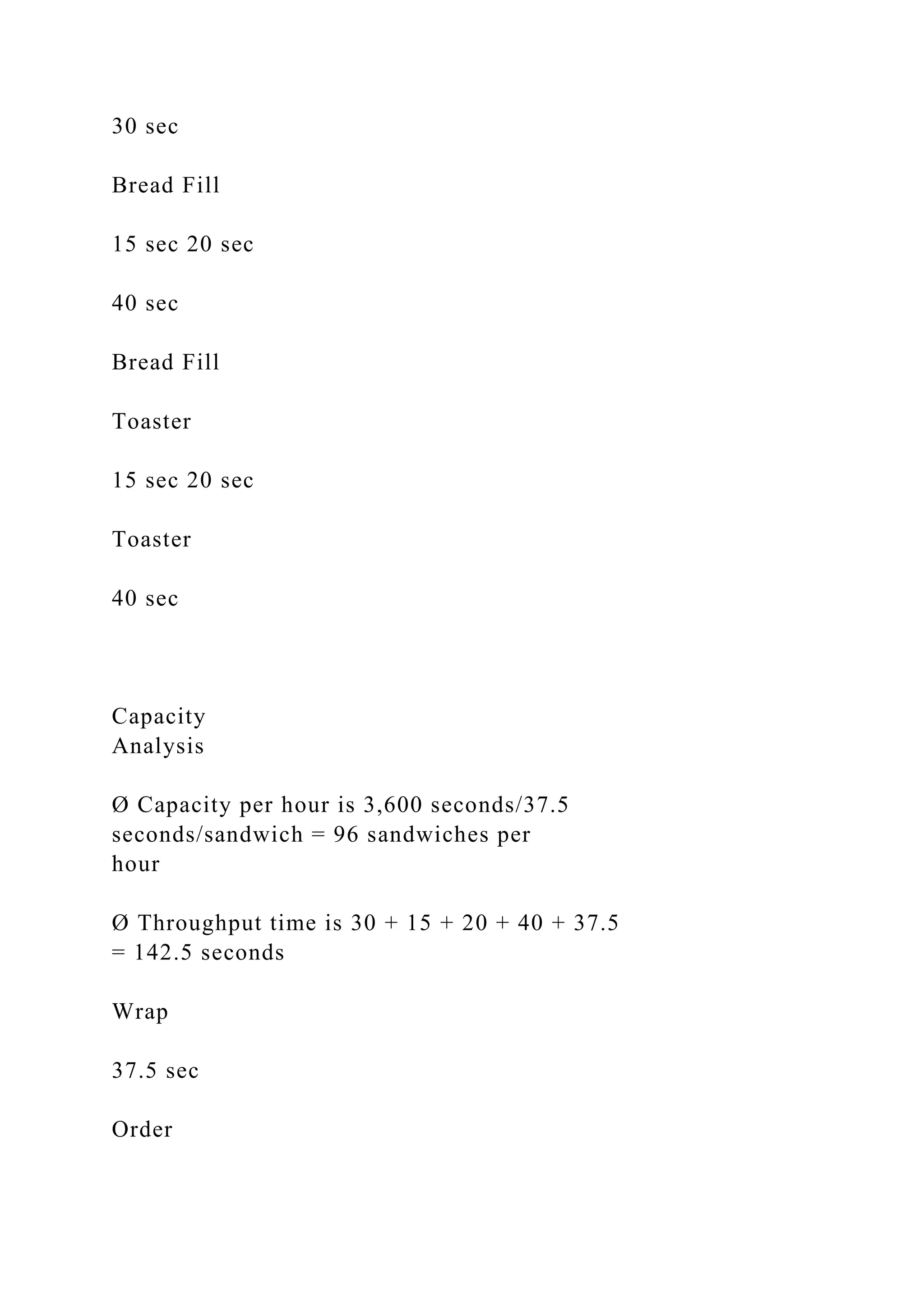 30 sec
Bread Fill
15 sec 20 sec
40 sec
Bread Fill
Toaster
15 sec 20 sec
Toaster
40 sec
Capacity
Analysis
Ø Capacity per hour is 3,600 seconds/37.5
seconds/sandwich = 96 sandwiches per
hour
Ø Throughput time is 30 + 15 + 20 + 40 + 37.5
= 142.5 seconds
Wrap
37.5 sec
Order
 