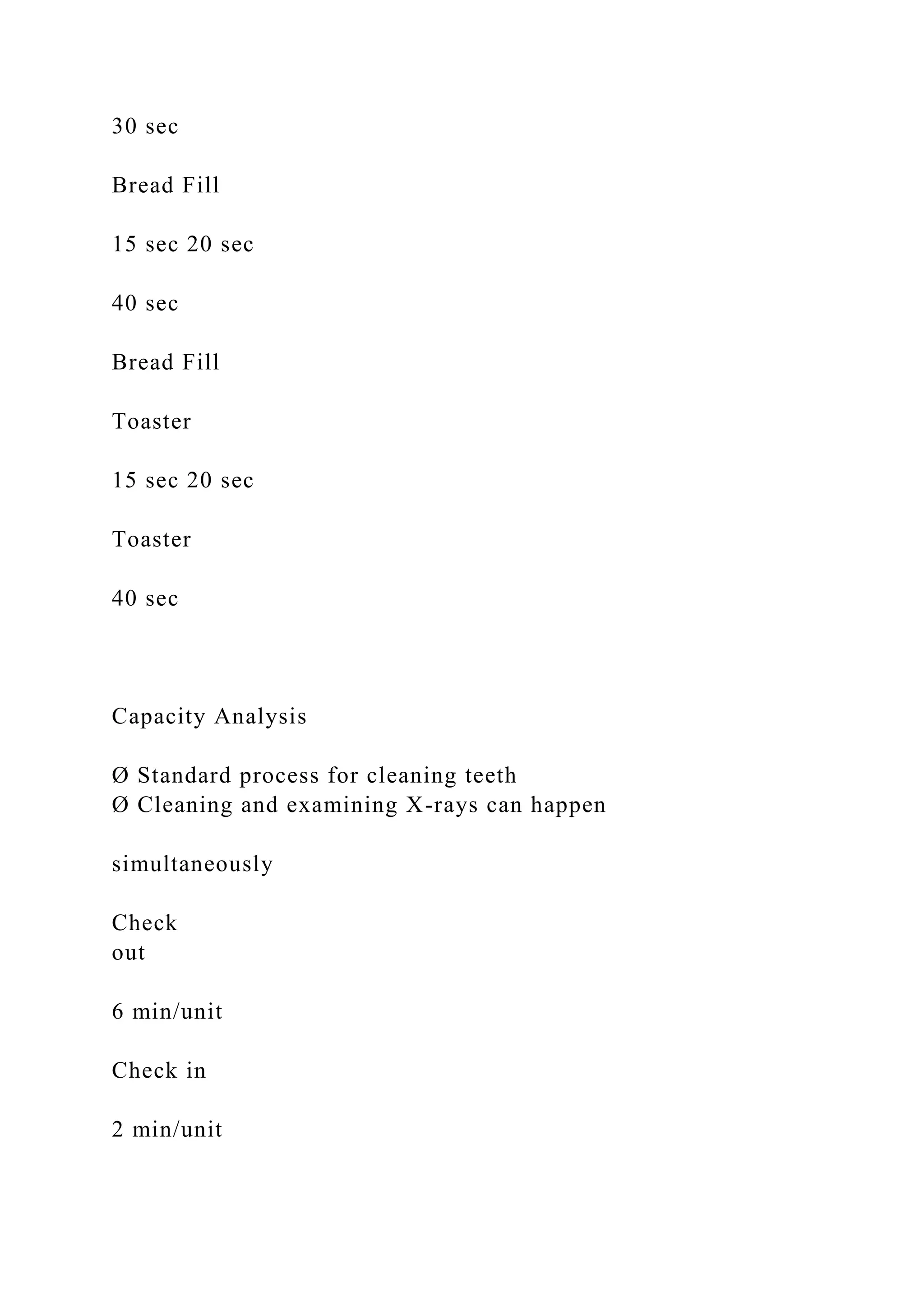 30 sec
Bread Fill
15 sec 20 sec
40 sec
Bread Fill
Toaster
15 sec 20 sec
Toaster
40 sec
Capacity Analysis
Ø Standard process for cleaning teeth
Ø Cleaning and examining X-rays can happen
simultaneously
Check
out
6 min/unit
Check in
2 min/unit
 