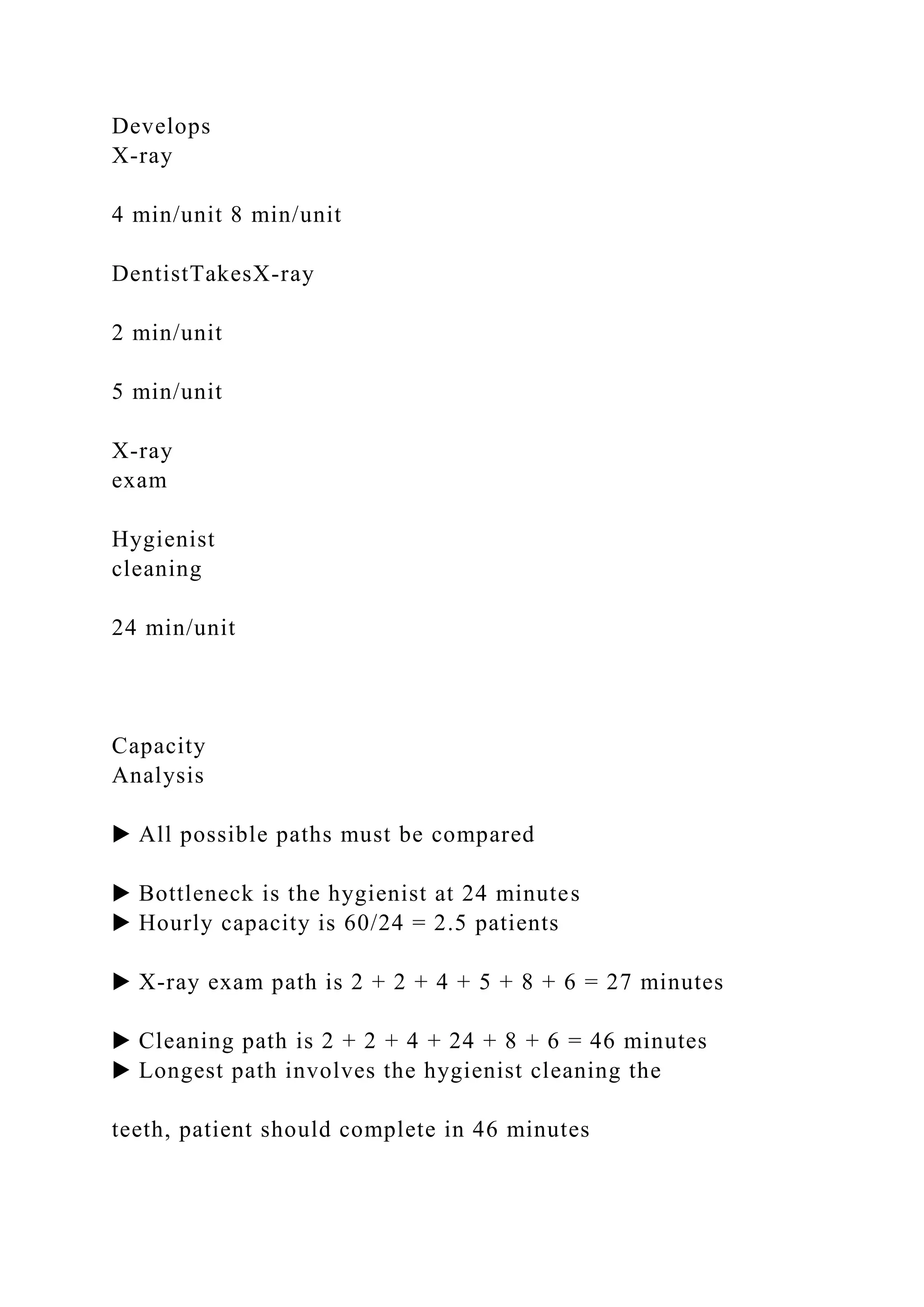 Develops
X-ray
4 min/unit 8 min/unit
DentistTakesX-ray
2 min/unit
5 min/unit
X-ray
exam
Hygienist
cleaning
24 min/unit
Capacity
Analysis
▶ All possible paths must be compared
▶ Bottleneck is the hygienist at 24 minutes
▶ Hourly capacity is 60/24 = 2.5 patients
▶ X-ray exam path is 2 + 2 + 4 + 5 + 8 + 6 = 27 minutes
▶ Cleaning path is 2 + 2 + 4 + 24 + 8 + 6 = 46 minutes
▶ Longest path involves the hygienist cleaning the
teeth, patient should complete in 46 minutes
 