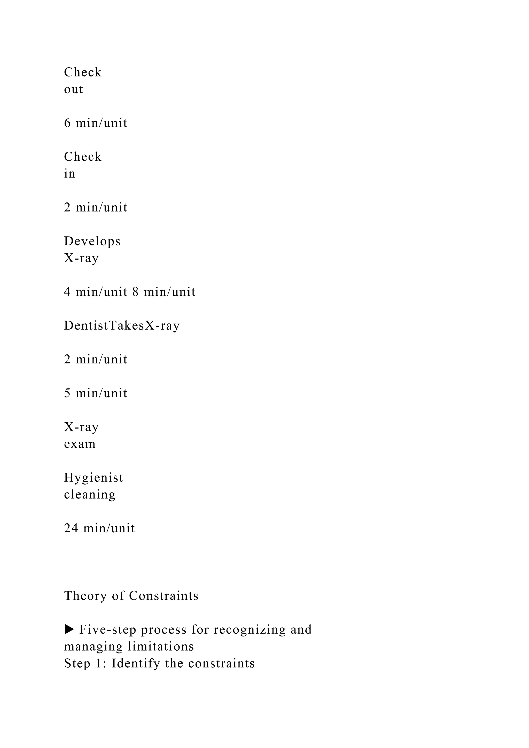 Check
out
6 min/unit
Check
in
2 min/unit
Develops
X-ray
4 min/unit 8 min/unit
DentistTakesX-ray
2 min/unit
5 min/unit
X-ray
exam
Hygienist
cleaning
24 min/unit
Theory of Constraints
▶ Five-step process for recognizing and
managing limitations
Step 1: Identify the constraints
 