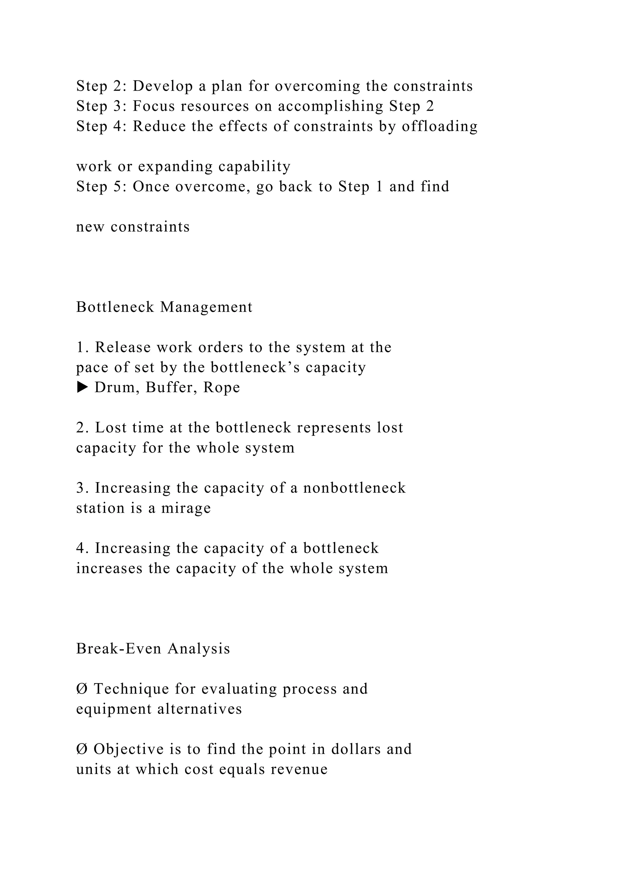 Step 2: Develop a plan for overcoming the constraints
Step 3: Focus resources on accomplishing Step 2
Step 4: Reduce the effects of constraints by offloading
work or expanding capability
Step 5: Once overcome, go back to Step 1 and find
new constraints
Bottleneck Management
1. Release work orders to the system at the
pace of set by the bottleneck’s capacity
▶ Drum, Buffer, Rope
2. Lost time at the bottleneck represents lost
capacity for the whole system
3. Increasing the capacity of a nonbottleneck
station is a mirage
4. Increasing the capacity of a bottleneck
increases the capacity of the whole system
Break-Even Analysis
Ø Technique for evaluating process and
equipment alternatives
Ø Objective is to find the point in dollars and
units at which cost equals revenue
 