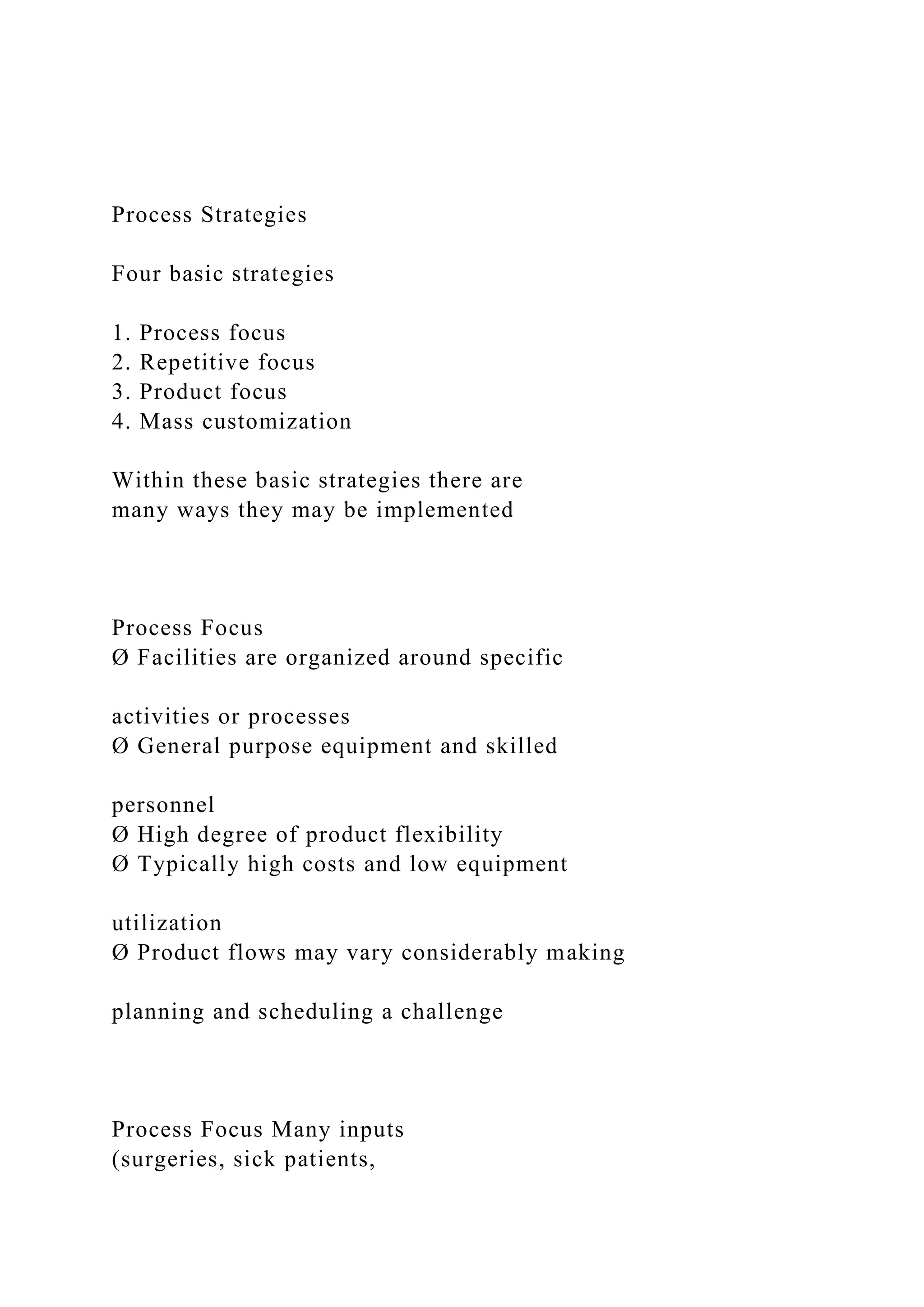 Process Strategies
Four basic strategies
1. Process focus
2. Repetitive focus
3. Product focus
4. Mass customization
Within these basic strategies there are
many ways they may be implemented
Process Focus
Ø Facilities are organized around specific
activities or processes
Ø General purpose equipment and skilled
personnel
Ø High degree of product flexibility
Ø Typically high costs and low equipment
utilization
Ø Product flows may vary considerably making
planning and scheduling a challenge
Process Focus Many inputs
(surgeries, sick patients,
 