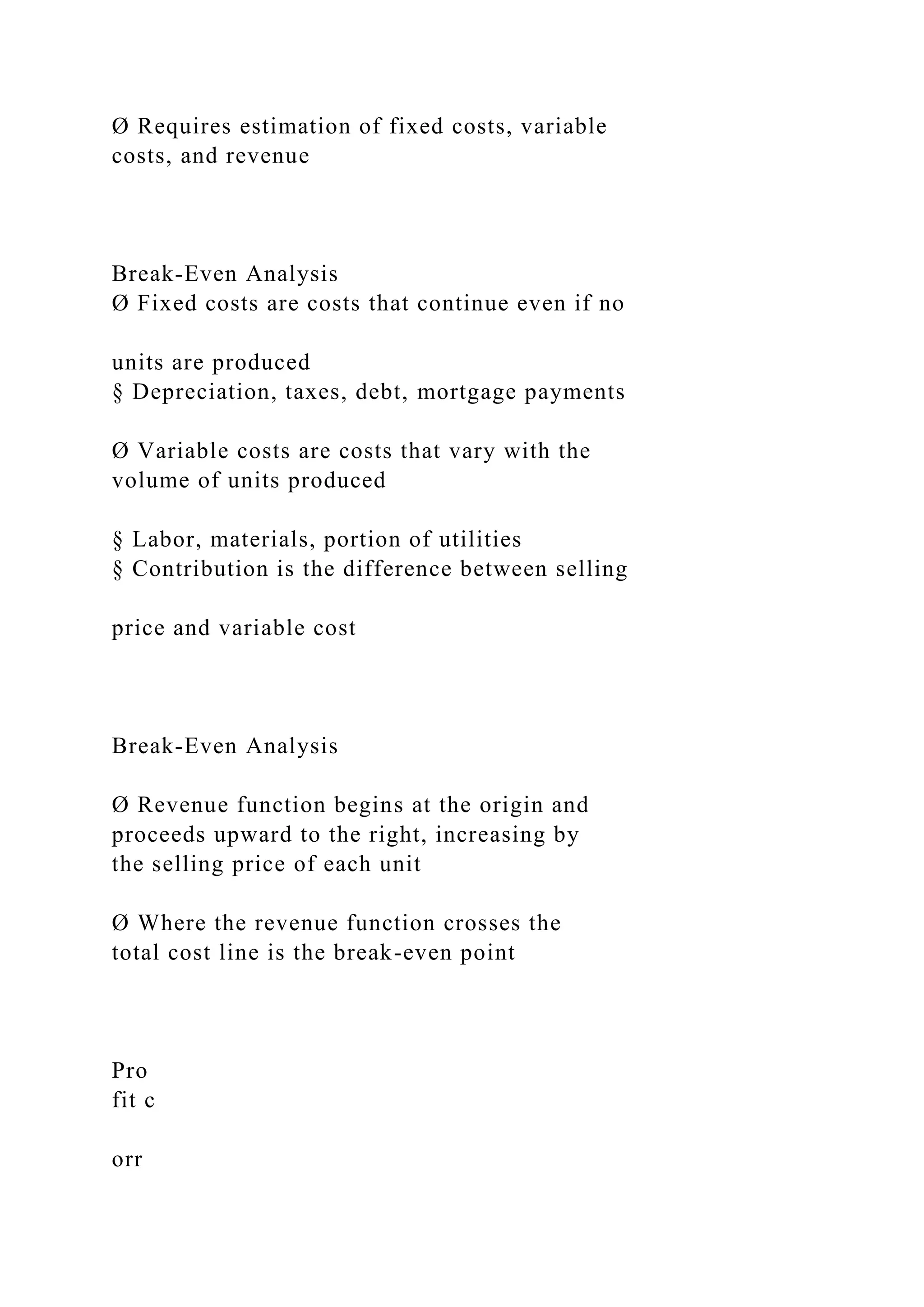 Ø Requires estimation of fixed costs, variable
costs, and revenue
Break-Even Analysis
Ø Fixed costs are costs that continue even if no
units are produced
§ Depreciation, taxes, debt, mortgage payments
Ø Variable costs are costs that vary with the
volume of units produced
§ Labor, materials, portion of utilities
§ Contribution is the difference between selling
price and variable cost
Break-Even Analysis
Ø Revenue function begins at the origin and
proceeds upward to the right, increasing by
the selling price of each unit
Ø Where the revenue function crosses the
total cost line is the break-even point
Pro
fit c
orr
 