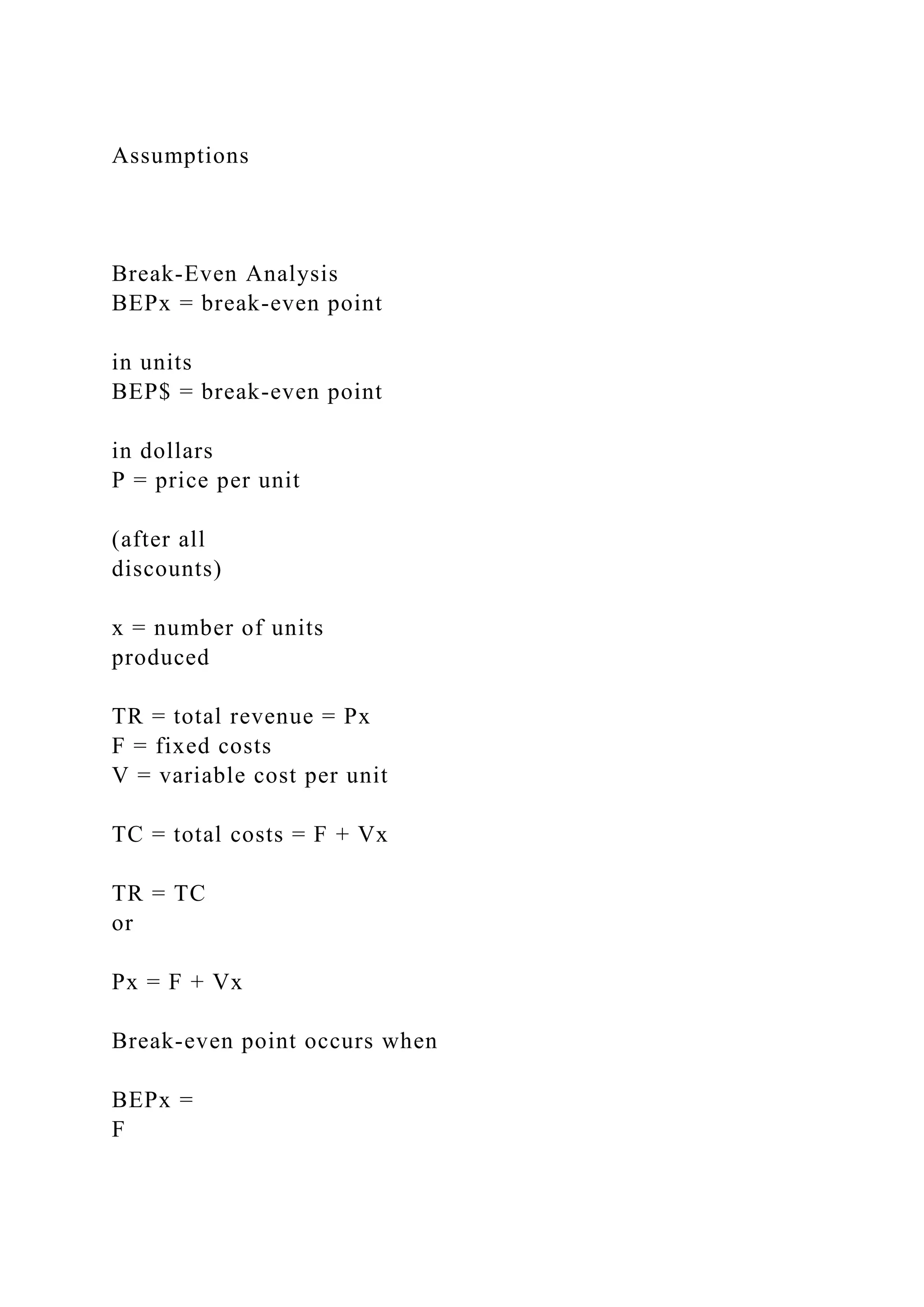 Assumptions
Break-Even Analysis
BEPx = break-even point
in units
BEP$ = break-even point
in dollars
P = price per unit
(after all
discounts)
x = number of units
produced
TR = total revenue = Px
F = fixed costs
V = variable cost per unit
TC = total costs = F + Vx
TR = TC
or
Px = F + Vx
Break-even point occurs when
BEPx =
F
 