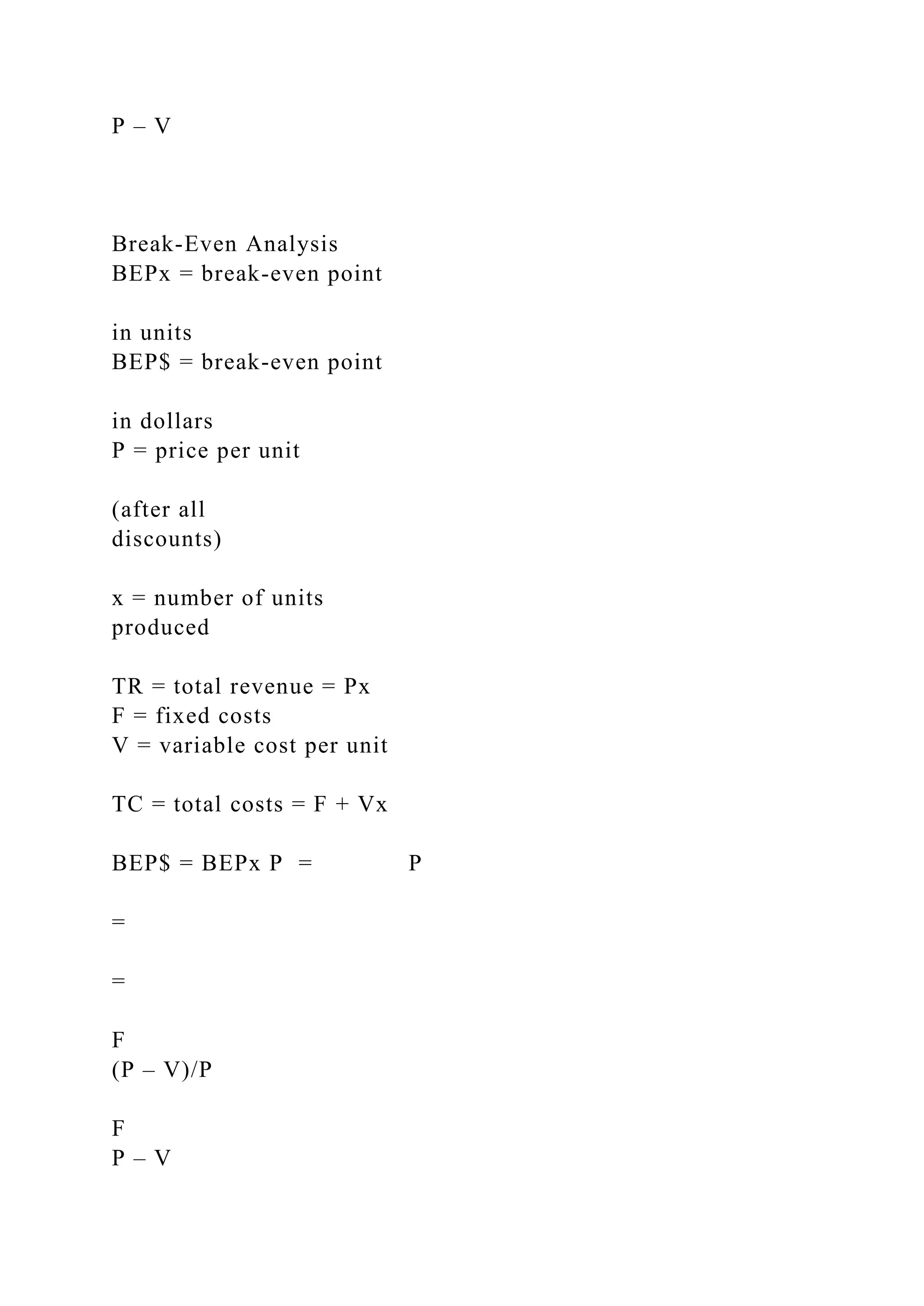 P – V
Break-Even Analysis
BEPx = break-even point
in units
BEP$ = break-even point
in dollars
P = price per unit
(after all
discounts)
x = number of units
produced
TR = total revenue = Px
F = fixed costs
V = variable cost per unit
TC = total costs = F + Vx
BEP$ = BEPx P = P
=
=
F
(P – V)/P
F
P – V
 
