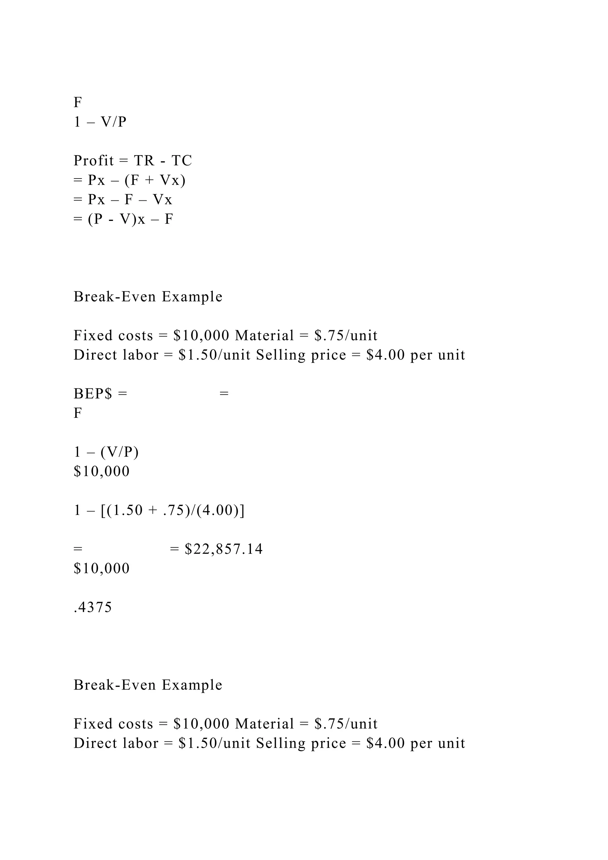 F
1 – V/P
Profit = TR - TC
= Px – (F + Vx)
= Px – F – Vx
= (P - V)x – F
Break-Even Example
Fixed costs = $10,000 Material = $.75/unit
Direct labor = $1.50/unit Selling price = $4.00 per unit
BEP$ = =
F
1 – (V/P)
$10,000
1 – [(1.50 + .75)/(4.00)]
= = $22,857.14
$10,000
.4375
Break-Even Example
Fixed costs = $10,000 Material = $.75/unit
Direct labor = $1.50/unit Selling price = $4.00 per unit
 
