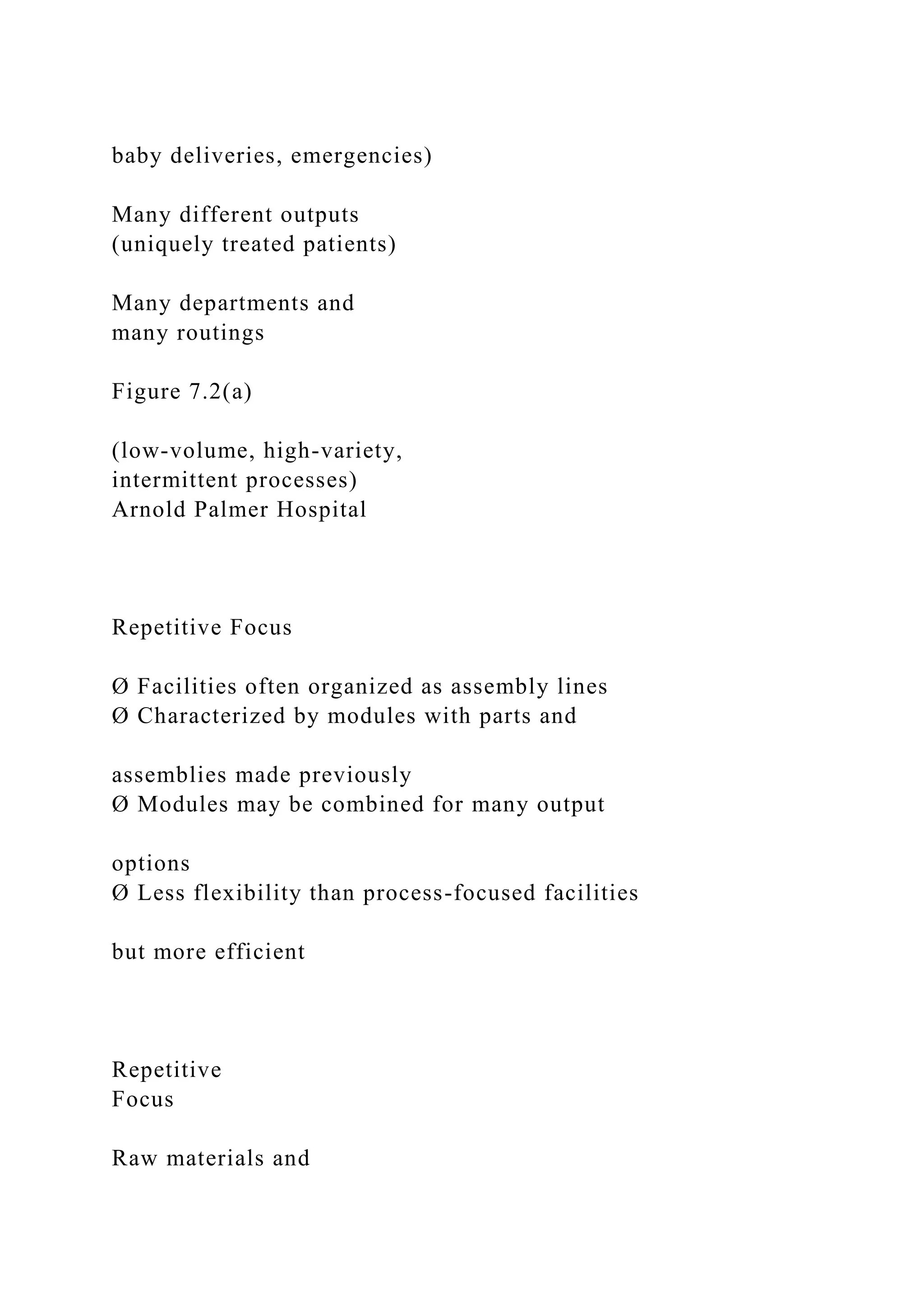 baby deliveries, emergencies)
Many different outputs
(uniquely treated patients)
Many departments and
many routings
Figure 7.2(a)
(low-volume, high-variety,
intermittent processes)
Arnold Palmer Hospital
Repetitive Focus
Ø Facilities often organized as assembly lines
Ø Characterized by modules with parts and
assemblies made previously
Ø Modules may be combined for many output
options
Ø Less flexibility than process-focused facilities
but more efficient
Repetitive
Focus
Raw materials and
 