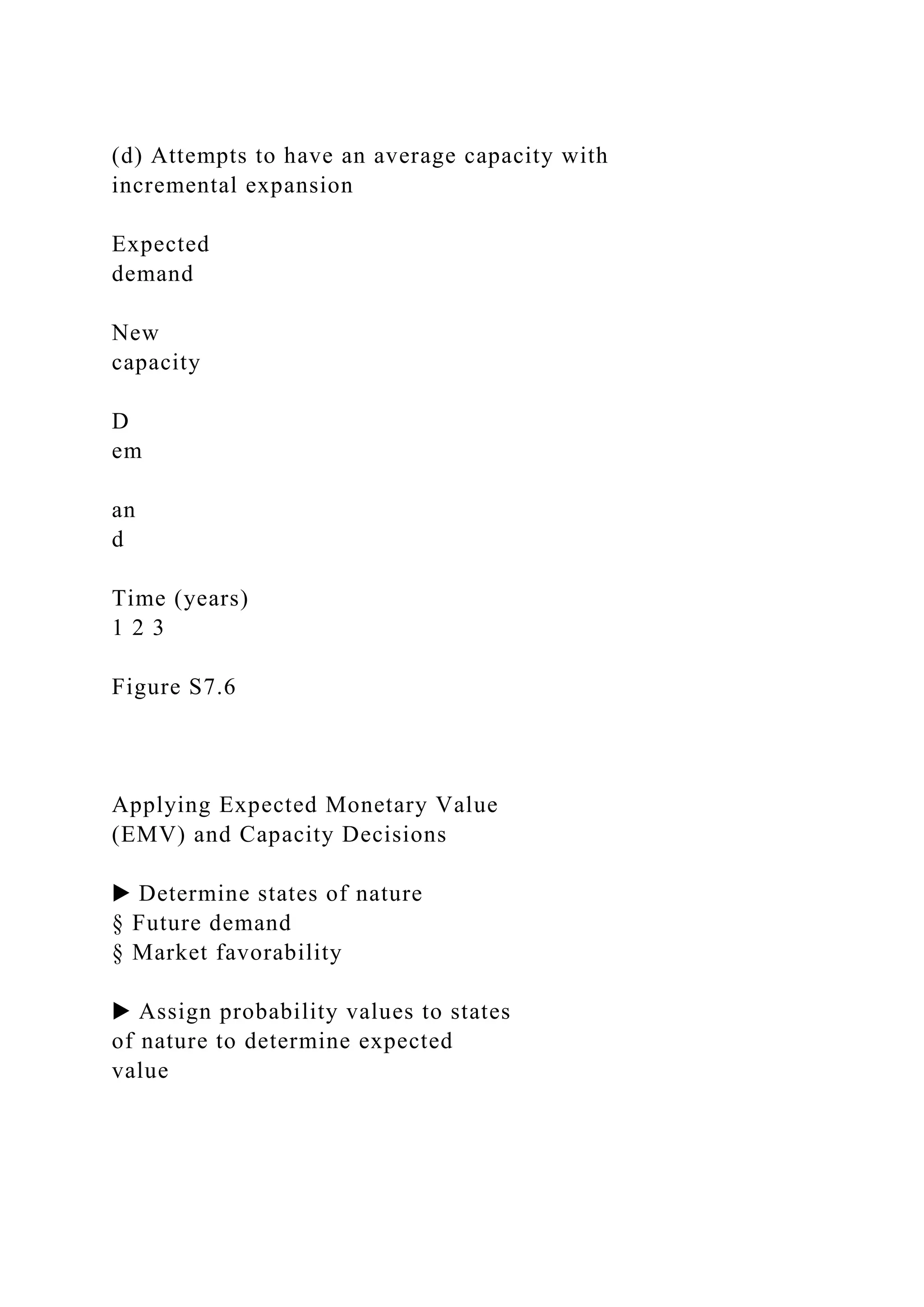 (d) Attempts to have an average capacity with
incremental expansion
Expected
demand
New
capacity
D
em
an
d
Time (years)
1 2 3
Figure S7.6
Applying Expected Monetary Value
(EMV) and Capacity Decisions
▶ Determine states of nature
§ Future demand
§ Market favorability
▶ Assign probability values to states
of nature to determine expected
value
 