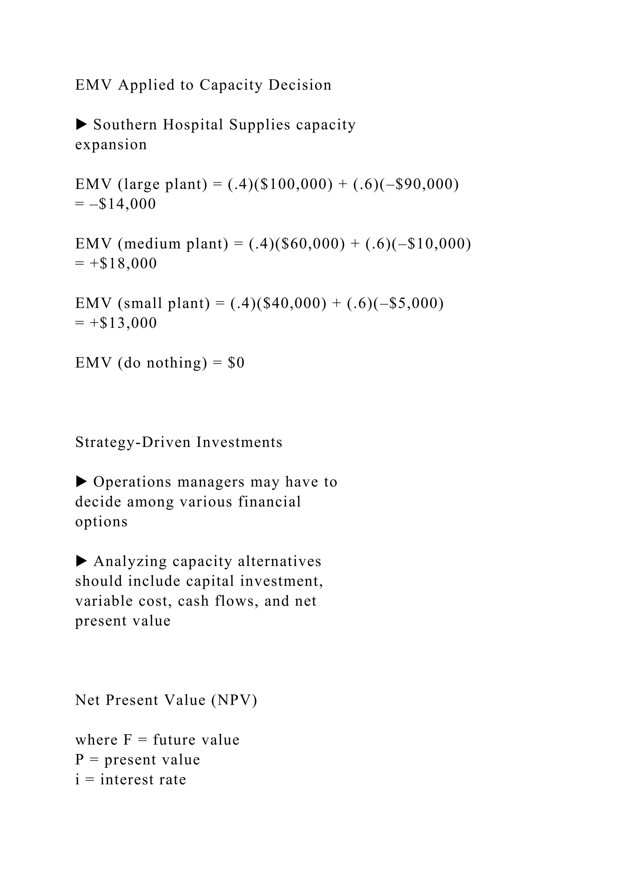 EMV Applied to Capacity Decision
▶ Southern Hospital Supplies capacity
expansion
EMV (large plant) = (.4)($100,000) + (.6)(–$90,000)
= –$14,000
EMV (medium plant) = (.4)($60,000) + (.6)(–$10,000)
= +$18,000
EMV (small plant) = (.4)($40,000) + (.6)(–$5,000)
= +$13,000
EMV (do nothing) = $0
Strategy-Driven Investments
▶ Operations managers may have to
decide among various financial
options
▶ Analyzing capacity alternatives
should include capital investment,
variable cost, cash flows, and net
present value
Net Present Value (NPV)
where F = future value
P = present value
i = interest rate
 
