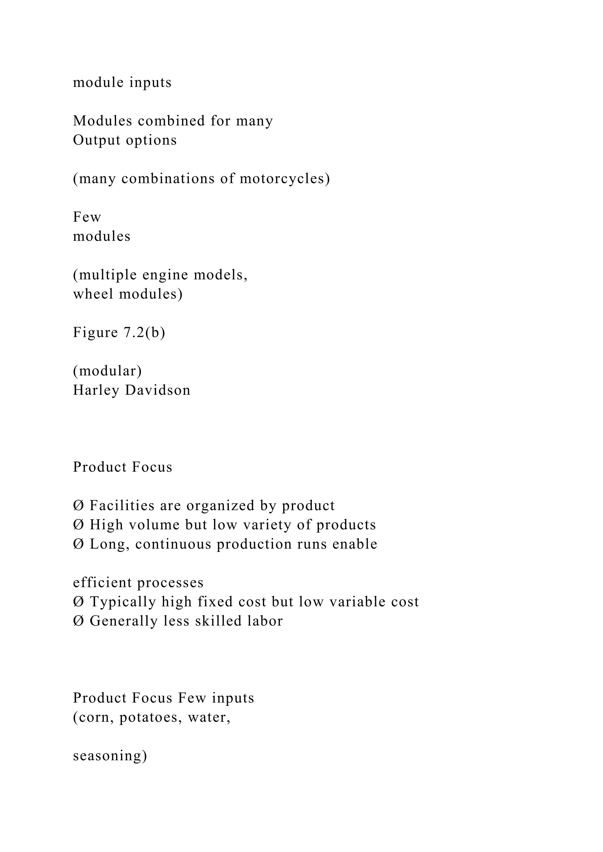module inputs
Modules combined for many
Output options
(many combinations of motorcycles)
Few
modules
(multiple engine models,
wheel modules)
Figure 7.2(b)
(modular)
Harley Davidson
Product Focus
Ø Facilities are organized by product
Ø High volume but low variety of products
Ø Long, continuous production runs enable
efficient processes
Ø Typically high fixed cost but low variable cost
Ø Generally less skilled labor
Product Focus Few inputs
(corn, potatoes, water,
seasoning)
 