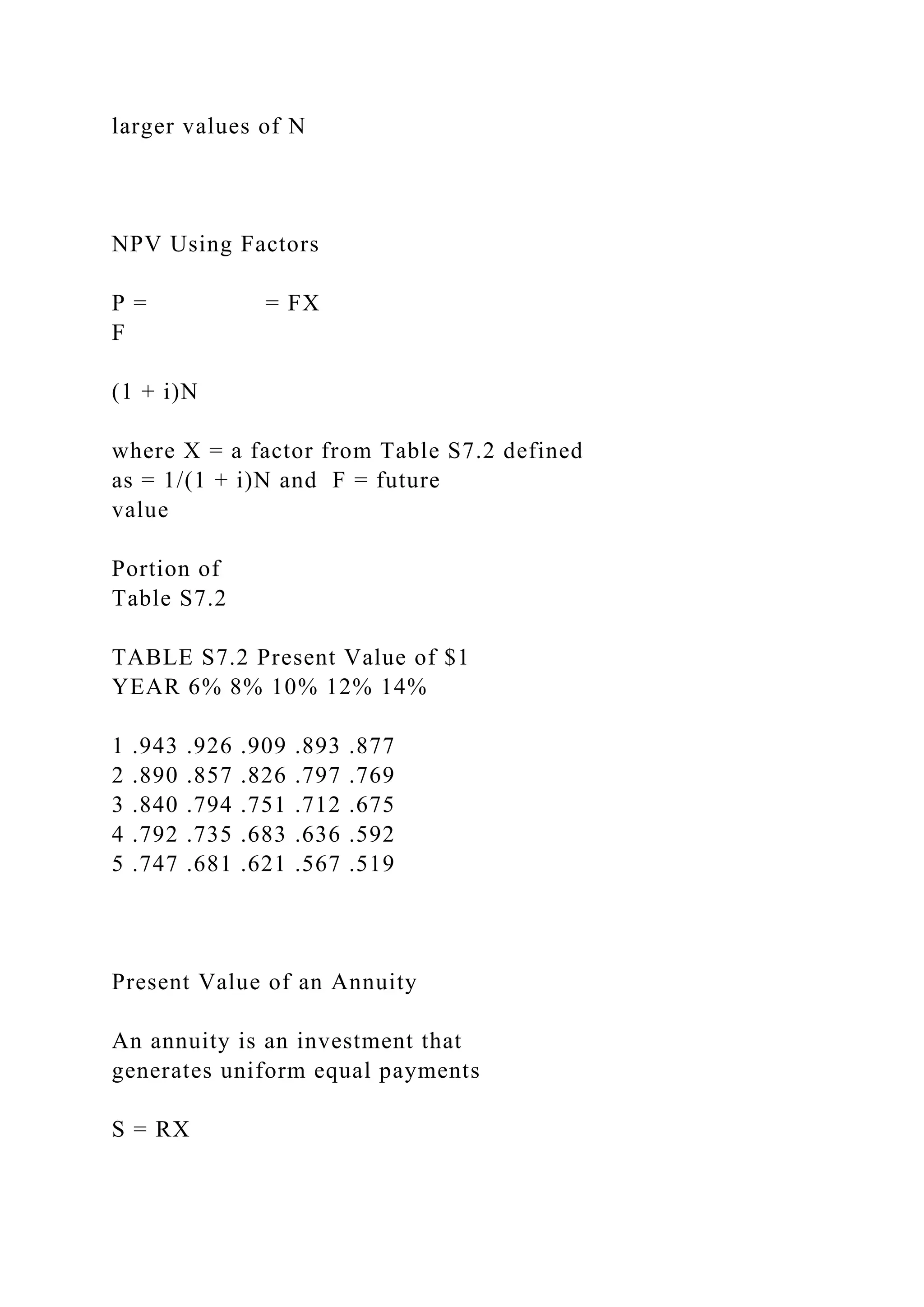 larger values of N
NPV Using Factors
P = = FX
F
(1 + i)N
where X = a factor from Table S7.2 defined
as = 1/(1 + i)N and F = future
value
Portion of
Table S7.2
TABLE S7.2 Present Value of $1
YEAR 6% 8% 10% 12% 14%
1 .943 .926 .909 .893 .877
2 .890 .857 .826 .797 .769
3 .840 .794 .751 .712 .675
4 .792 .735 .683 .636 .592
5 .747 .681 .621 .567 .519
Present Value of an Annuity
An annuity is an investment that
generates uniform equal payments
S = RX
 