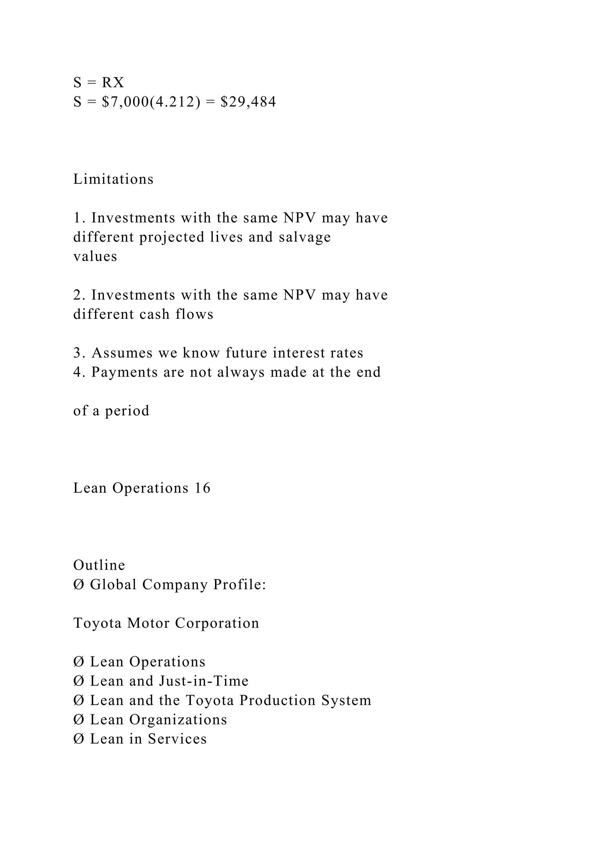 S = RX
S = $7,000(4.212) = $29,484
Limitations
1. Investments with the same NPV may have
different projected lives and salvage
values
2. Investments with the same NPV may have
different cash flows
3. Assumes we know future interest rates
4. Payments are not always made at the end
of a period
Lean Operations 16
Outline
Ø Global Company Profile:
Toyota Motor Corporation
Ø Lean Operations
Ø Lean and Just-in-Time
Ø Lean and the Toyota Production System
Ø Lean Organizations
Ø Lean in Services
 