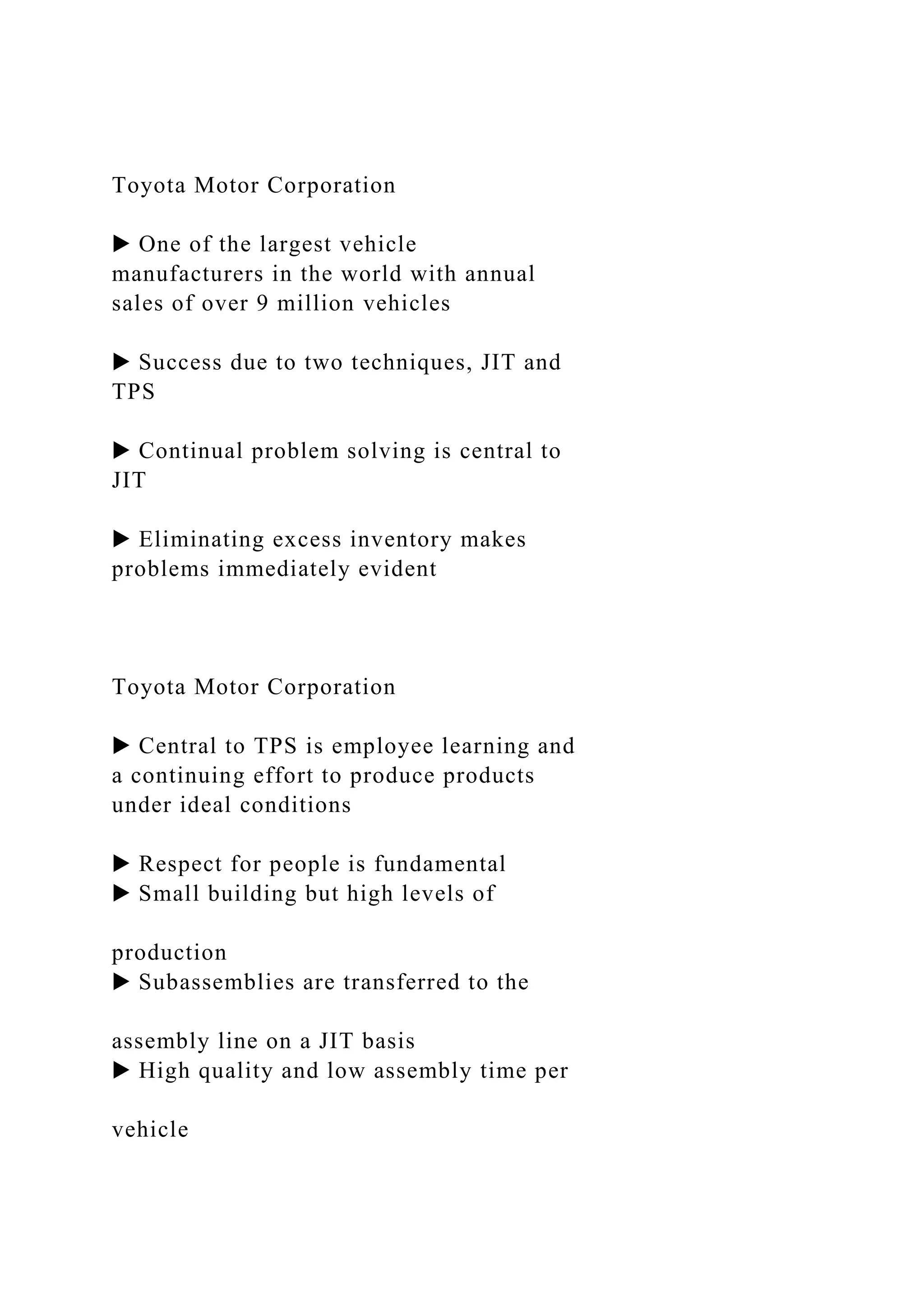 Toyota Motor Corporation
▶ One of the largest vehicle
manufacturers in the world with annual
sales of over 9 million vehicles
▶ Success due to two techniques, JIT and
TPS
▶ Continual problem solving is central to
JIT
▶ Eliminating excess inventory makes
problems immediately evident
Toyota Motor Corporation
▶ Central to TPS is employee learning and
a continuing effort to produce products
under ideal conditions
▶ Respect for people is fundamental
▶ Small building but high levels of
production
▶ Subassemblies are transferred to the
assembly line on a JIT basis
▶ High quality and low assembly time per
vehicle
 