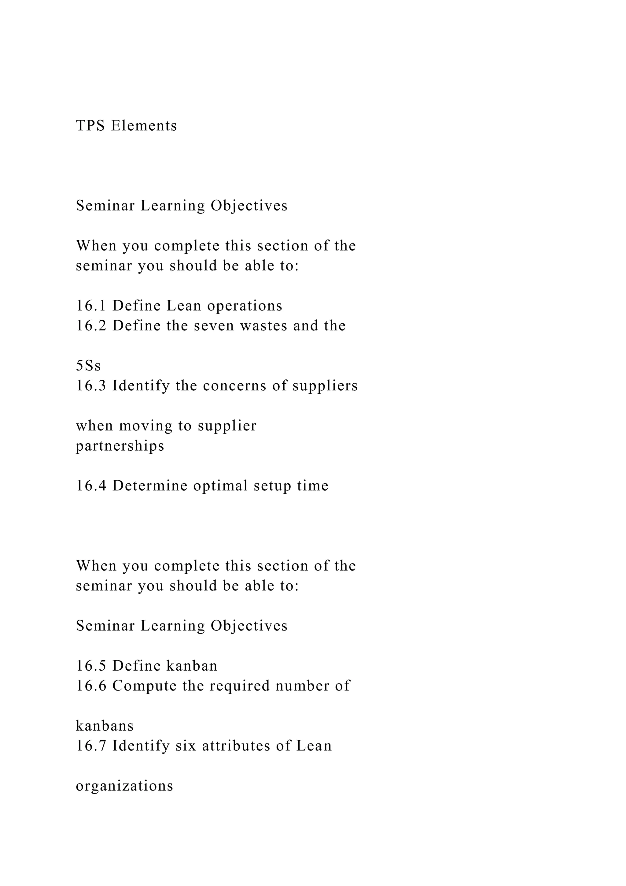 TPS Elements
Seminar Learning Objectives
When you complete this section of the
seminar you should be able to:
16.1 Define Lean operations
16.2 Define the seven wastes and the
5Ss
16.3 Identify the concerns of suppliers
when moving to supplier
partnerships
16.4 Determine optimal setup time
When you complete this section of the
seminar you should be able to:
Seminar Learning Objectives
16.5 Define kanban
16.6 Compute the required number of
kanbans
16.7 Identify six attributes of Lean
organizations
 