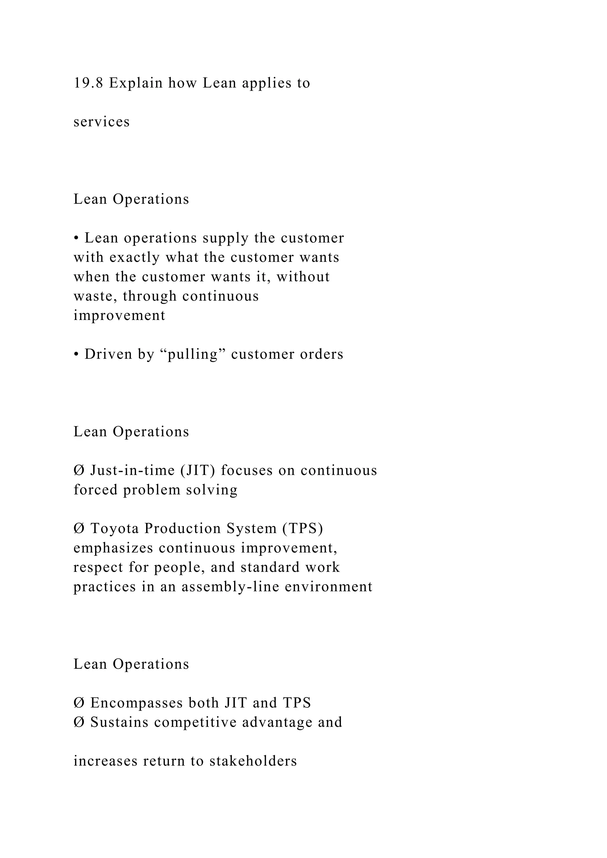 19.8 Explain how Lean applies to
services
Lean Operations
• Lean operations supply the customer
with exactly what the customer wants
when the customer wants it, without
waste, through continuous
improvement
• Driven by “pulling” customer orders
Lean Operations
Ø Just-in-time (JIT) focuses on continuous
forced problem solving
Ø Toyota Production System (TPS)
emphasizes continuous improvement,
respect for people, and standard work
practices in an assembly-line environment
Lean Operations
Ø Encompasses both JIT and TPS
Ø Sustains competitive advantage and
increases return to stakeholders
 