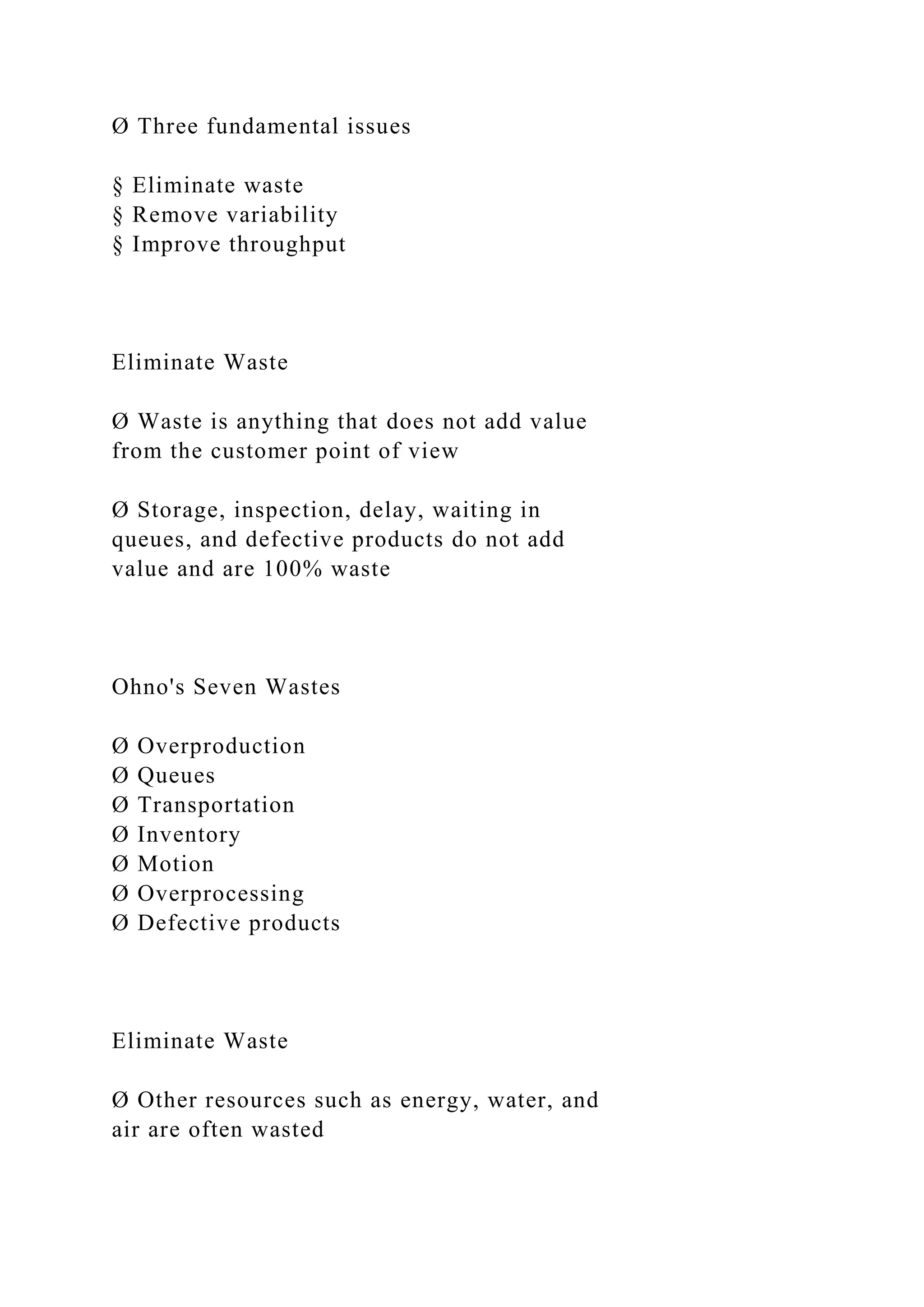 Ø Three fundamental issues
§ Eliminate waste
§ Remove variability
§ Improve throughput
Eliminate Waste
Ø Waste is anything that does not add value
from the customer point of view
Ø Storage, inspection, delay, waiting in
queues, and defective products do not add
value and are 100% waste
Ohno's Seven Wastes
Ø Overproduction
Ø Queues
Ø Transportation
Ø Inventory
Ø Motion
Ø Overprocessing
Ø Defective products
Eliminate Waste
Ø Other resources such as energy, water, and
air are often wasted
 