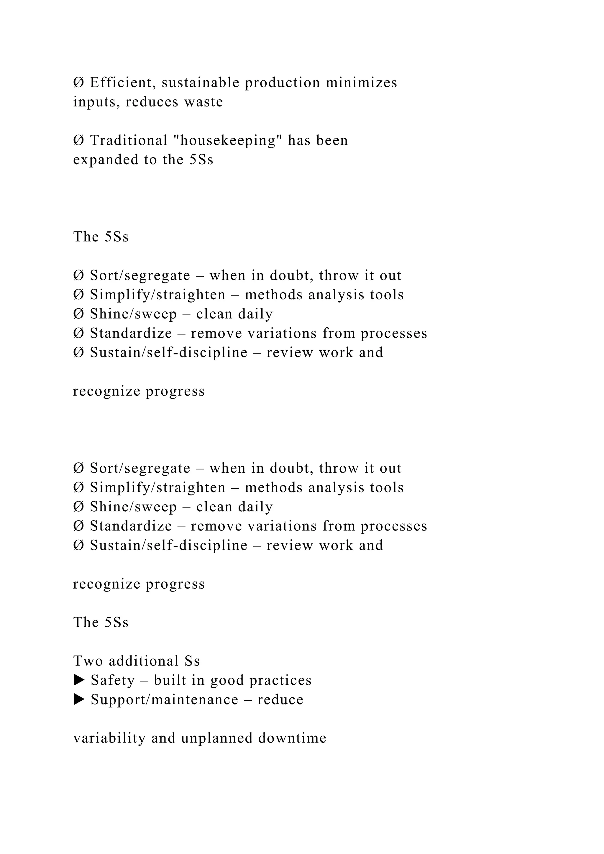 Ø Efficient, sustainable production minimizes
inputs, reduces waste
Ø Traditional "housekeeping" has been
expanded to the 5Ss
The 5Ss
Ø Sort/segregate – when in doubt, throw it out
Ø Simplify/straighten – methods analysis tools
Ø Shine/sweep – clean daily
Ø Standardize – remove variations from processes
Ø Sustain/self-discipline – review work and
recognize progress
Ø Sort/segregate – when in doubt, throw it out
Ø Simplify/straighten – methods analysis tools
Ø Shine/sweep – clean daily
Ø Standardize – remove variations from processes
Ø Sustain/self-discipline – review work and
recognize progress
The 5Ss
Two additional Ss
▶ Safety – built in good practices
▶ Support/maintenance – reduce
variability and unplanned downtime
 