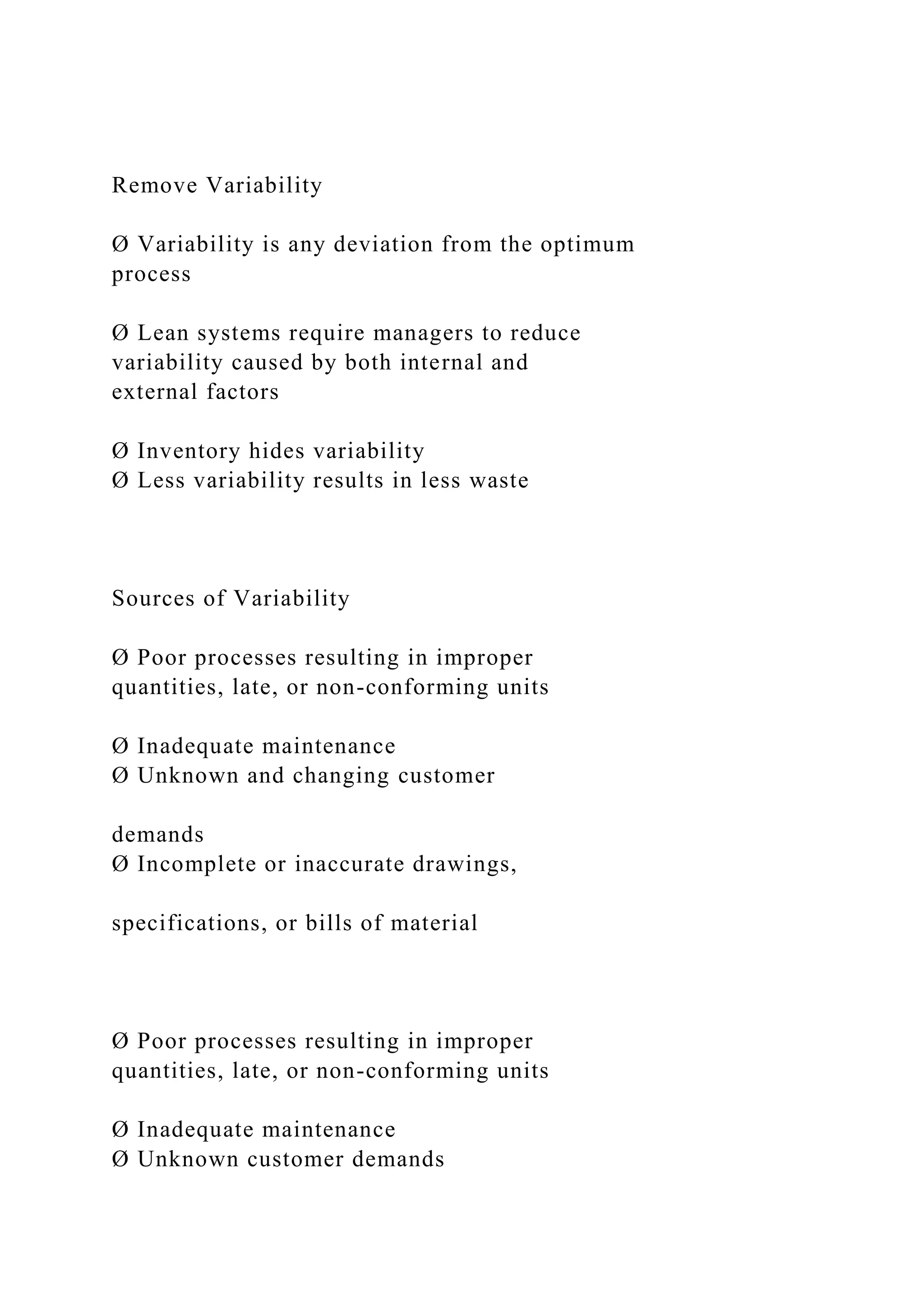 Remove Variability
Ø Variability is any deviation from the optimum
process
Ø Lean systems require managers to reduce
variability caused by both internal and
external factors
Ø Inventory hides variability
Ø Less variability results in less waste
Sources of Variability
Ø Poor processes resulting in improper
quantities, late, or non-conforming units
Ø Inadequate maintenance
Ø Unknown and changing customer
demands
Ø Incomplete or inaccurate drawings,
specifications, or bills of material
Ø Poor processes resulting in improper
quantities, late, or non-conforming units
Ø Inadequate maintenance
Ø Unknown customer demands
 