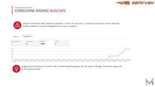Sempre all’interno della sezione scansione > errori di scansione, si possono trovare le risorse bloccate
tramite robots.txt al quale Googlebot non vi puo’ accedere.
Suggeriamo di sbloccare le risorse u;li al rendering della pagina, per far capire a Google che s;amo seguendo
le line guida corre>e.
CORREZIONE RISORSE BLOCCATE
Analisi Search Console
 