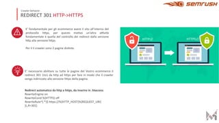 REDIRECT 301 HTTP->HTTPS
Crawler behavior
E’ fondamentale per gli ecommerce avere il sito all’interno del
protocollo hDps, per questo moHvo un’altra aIvità
fondamentale è quella del controllo dei redirect dalla versione
hDp alla versione hDps.
Per il il crawler sono 2 pagine disHnte.
E’ necessario abilitare su tutte le pagine del Vostro ecommerce il
redirect 301 1to1 da http ad https per fare in modo che il crawler
venga indirizzato alla versione https della pagina.
Redirect automatico da http a https, da inserire in .htaccess
RewriteEngine on
RewriteCond %{HTTPS} off
RewriteRule^(.*)$ https://%{HTTP_HOST}%{REQUEST_URI}
[L,R=301]
 